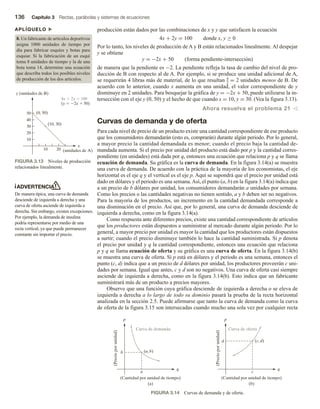 136 Capítulo 3 Rectas, parábolas y sistemas de ecuaciones
producción están dados por las combinaciones de x y y que satisfacen la ecuación
4x + 2y = 100 donde x, y ≥ 0
Por lo tanto, los niveles de producción de A y B están relacionados linealmente. Al despejar
y se obtiene
y = −2x + 50 (forma pendiente-intersección)
de manera que la pendiente es −2. La pendiente refleja la tasa de cambio del nivel de pro-
ducción de B con respecto al de A. Por ejemplo, si se produce una unidad adicional de A,
se requerirán 4 libras más de material, de lo que resultan 4
2
= 2 unidades menos de B. De
acuerdo con lo anterior, cuando x aumenta en una unidad, el valor correspondiente de y
disminuye en 2 unidades. Para bosquejar la gráfica de y = −2x + 50, puede utilizarse la in-
tersección con el eje y (0, 50) y el hecho de que cuando x = 10, y = 30. (Vea la figura 3.13).
Ahora resuelva el problema 21 v
Curvas de demanda y de oferta
Para cada nivel de precio de un producto existe una cantidad correspondiente de ese producto
que los consumidores demandarán (esto es, comprarán) durante algún periodo. Por lo general,
a mayor precio la cantidad demandada es menor; cuando el precio baja la cantidad de-
mandada aumenta. Si el precio por unidad del producto está dado por p y la cantidad corres-
pondiente (en unidades) está dada por q, entonces una ecuación que relaciona p y q se llama
ecuación de demanda. Su gráfica es la curva de demanda. En la figura 3.14(a) se muestra
una curva de demanda. De acuerdo con la práctica de la mayoría de los economistas, el eje
horizontal es el eje q y el vertical es el eje p. Aquí se supondrá que el precio por unidad está
dado en dólares y el periodo es una semana.Así, el punto (a, b) en la figura 3.14(a) indica que
a un precio de b dólares por unidad, los consumidores demandarán a unidades por semana.
Como los precios o las cantidades negativas no tienen sentido, a y b deben ser no negativos.
Para la mayoría de los productos, un incremento en la cantidad demandada corresponde a
una disminución en el precio. Así que, por lo general, una curva de demanda desciende de
izquierda a derecha, como en la figura 3.14(a).
Como respuesta ante diferentes precios, existe una cantidad correspondiente de artículos
que los productores están dispuestos a suministrar al mercado durante algún periodo. Por lo
general, a mayor precio por unidad es mayor la cantidad que los productores están dispuestos
a surtir; cuando el precio disminuye también lo hace la cantidad suministrada. Si p denota
el precio por unidad y q la cantidad correspondiente, entonces una ecuación que relaciona
p y q se llama ecuación de oferta y su gráfica es una curva de oferta. En la figura 3.14(b)
se muestra una curva de oferta. Si p está en dólares y el periodo es una semana, entonces el
punto (c, d) indica que a un precio de d dólares por unidad, los productores proveerán c uni-
dades por semana. Igual que antes, c y d son no negativos. Una curva de oferta casi siempre
asciende de izquierda a derecha, como en la figura 3.14(b). Esto indica que un fabricante
suministrará más de un producto a precios mayores.
Observe que una función cuya gráfica desciende de izquierda a derecha o se eleva de
izquierda a derecha a lo largo de todo su dominio pasará la prueba de la recta horizontal
analizada en la sección 2.5. Puede afirmarse que tanto la curva de demanda como la curva
de oferta de la figura 3.15 son intersecadas cuando mucho una sola vez por cualquier recta
APLÍQUELO u
8. Un fabricante de artículos deportivos
asigna 1000 unidades de tiempo por
día para fabricar esquíes y botas para
esquiar. Si la fabricación de un esquí
toma 8 unidades de tiempo y la de una
bota toma 14, determine una ecuación
que describa todos los posibles niveles
de producción de los dos artículos.
ADVERTENCIA
De manera típica, una curva de demanda
desciende de izquierda a derecha y una
curva de oferta asciende de izquierda a
derecha. Sin embargo, existen excepciones.
Por ejemplo, la demanda de insulina
podría representarse por medio de una
recta vertical, ya que puede permanecer
constante sin importar el precio.
FIGURA 3.13 Niveles de producción
relacionados linealmente.
x
(unidades de A)
y (unidades de B)
10
10 20
20
30
40
50 (0, 50)
(10, 30)
4x  2y  100
(y  2x  50)
FIGURA 3.14 Curvas de demanda y de oferta.
q
p
b
a
(a, b)
(Precio
por
unidad)
Curva de demanda
(Cantidad por unidad de tiempo)
(a)
q
p
d
c
(c, d)
(Precio
por
unidad)
Curva de oferta
(Cantidad por unidad de tiempo)
(b)
 