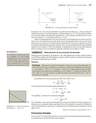 Sección 3.2 Aplicaciones y funciones lineales 137
horizontal. Así, si la curva de demanda es la gráfica de una función p = D(q), entonces D
tendrá una inversa y es posible despejar q sólo para obtener q = D−1(p). De manera similar,
si la curva de oferta es la gráfica de una función p = S(q), entonces S también es uno a uno,
tiene una inversa S−1 y es posible escribir q = S−1(p).
Ahora se prestará atención a las curvas de oferta y de demanda que son rectas (vea la fi-
gura 3.15); se les denomina curvas de oferta lineal y de demanda lineal. Estas curvas tienen
ecuaciones en las que p y q se relacionan de manera lineal. Como por lo general una curva
de demanda desciende de izquierda a derecha, una curva de demanda lineal tiene pendiente
negativa [vea la figura 3.15(a)]. Sin embargo, la pendiente de una curva de oferta lineal es
positiva, porque la curva asciende de izquierda a derecha [vea la figura 3.15(b)].
EJEMPLO 2 Determinación de una ecuación de demanda
Suponga que la demanda de un producto es de 100 unidades por semana cuando el precio
es de $58 por unidad y de 200 unidades a un precio de $51 cada una. Determine la ecuación
de demanda suponiendo que es lineal.
Solución:
Estrategia Dado que la ecuación de demanda es lineal, la curva de demanda debe ser
una recta. Se tiene que la cantidad q y el precio p se relacionan linealmente de modo que
p = 58 cuando q = 100 y p = 51 cuando q = 200. Así, los datos proporcionados pueden
representarse en un plano de coordenadas q, p [vea la figura 3.15 (a)] por los puntos (100,
58) y (200, 51). Con estos puntos es posible encontrar una ecuación de la recta esto es,
la ecuación de demanda.
La pendiente de la recta que pasa por (100, 58) y (200, 51) es
m =
51 − 58
200 − 100
= −
7
100
Una ecuación de la recta (forma punto-pendiente) es
p − p1 = m(q − q1)
p − 58 = −
7
100
(q − 100)
Al simplificar, se obtiene la ecuación de demanda
p = −
7
100
q + 65 (1)
Por costumbre, una ecuación de demanda (así como una ecuación de oferta) expresa p en
términos de q y realmente define una función de q. Por ejemplo, la ecuación (1) define a p
como una función de q y por ello se le llama función de demanda para el producto. (Vea la
figura 3.16).
Ahora resuelva el problema 15 v
Funciones lineales
En la sección 2.2 se describió una función lineal como una función polinomial de grado 1.
A continuación se da una definición más explícita.
FIGURA 3.15 Curvas de demanda y de oferta lineales.
q
p
Pendiente
negativa
(a)
q
p
(b)
Curva de demanda
lineal
Pendiente
positiva
Curva de oferta
lineal
APLÍQUELO u
9. La demanda semanal de televisores
de 26 pulgadas es de 1200 unidades
cuando el precio es de $575 por unidad
y de 800 unidades cuando el precio es
de $725 por unidad. Determine la ecua-
ción de demanda para los televisores
suponiendo un comportamiento lineal.
0 1000
0
80
FIGURA 3.16 Gráfica de la función
de demanda p = − 7
100
q + 65.
 