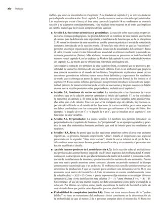 xiv Prefacio
riables, que antes se encontraba en el capítulo 17, se trasladó al capítulo 2 y se volvió a redactar
para adaptarla a esa ubicación. En el capítulo 5 puede encontrar una sección sobre perpetuidades.
Las secciones que tratan el área y el área entre curvas del capítulo 14 se combinaron en una sola
sección y se adaptaron considerablemente. Hay muchas otras mejoras en el texto que implican
un cambio menor que la revisión completa de una sección.
■ Sección 1.6, Sucesiones aritméticas y geométricas: La sección sobre sucesiones proporcio-
na varias ventajas pedagógicas. La propia definición se establece de una manera que facilita
el camino para la definición más importante y más básica de función que se da en el capítulo
2. Al sumar los términos de una sucesión es posible poner en práctica el uso de la notación de
sumatoria introducido en la sección previa. El beneficio más obvio es que las “sucesiones”
permiten una mejor organización para estudiar la sección de anualidades del capítulo 5. Tanto
el valor presente como el valor futuro de una anualidad se obtienen mediante la suma de su-
cesiones geométricas (finitas). Más adelante, las sucesiones se presentan en la definición del
número e en el capítulo 4, en las cadenas de Markov del capítulo 9 y en el método de Newton
del capítulo 12, de modo que se obtiene una referencia unificadora útil.
Al estudiar la suma de los términos de una sucesión finita, es natural que se plantee la po-
sibilidad de sumar los términos de una sucesión infinita. Éste es un ambiente que propicia
una primera incursión en el mundo de los límites. Simplemente explicamos cómo ciertas
sucesiones geométricas infinitas tienen sumas bien definidas y expresamos los resultados
de modo que se obtenga un punto de apoyo para la presentación formal de los límites en el
capítulo 10. Estas sumas infinitas particulares nos permiten introducir la idea de una perpe-
tuidad, primero de manera informal en la sección de sucesiones y después con mayor detalle
en una nueva sección posterior sobre perpetuidades, incluida en el capítulo 5.
■ Sección 2.8, Funciones de varias variables: La introducción a las funciones de varias
variables, que en la edición anterior aparecían al inicio del capítulo 17, se ha trasladado
(y reescrito) al capítulo 2. El tema de las funciones de varias variables debe aparecer mu-
cho antes que el de cálculo. Una vez que se ha trabajado algo de cálculo, hay formas es-
peciales de utilizarlo en el estudio de las funciones de varias variables, pero estos aspectos
no deben confundirse con los conceptos básicos que utilizamos a lo largo del libro. Por
ejemplo, “a ángulo de n en r” y “s ángulo de n en r”, que se estudian en el capítulo 5, son
funciones de dos variables.
■ Sección 5.6, Perpetuidades: La nueva sección 1.6 también nos permite introducir las
perpetuidades en el capítulo de finanzas. La “perpetuidad” es un ejemplo agradable y prác-
tico de una idea matemática bastante profunda que será de interés para los estudiantes de
negocios.
■ Sección 14.9, Área: Se pensó que las dos secciones anteriores sobre el área eran un tanto
repetitivas. La primera, llamada simplemente “Área”, trataba el importante caso especial
presentado en la segunda: “Área entre curvas”, donde la curva inferior es el eje de las x.
Al combinar estas secciones hemos ganado en unificación y en economía al presentar am-
bas sin sacrificar el detalle.
■ Análisis insumo-producto de Leontief (sección 6.7): En la sección sobre el análisis insu-
mo-producto de Leontief hemos separado los diversos aspectos del problema total. Comen-
zamos con la descripción de lo que ahora llamamos la matriz de Leontief A como una codifi-
cación de las relaciones de insumos y productos entre los sectores de una economía. Puesto
que esta matriz puede asumirse como constante, durante un periodo sustancial de tiempo
comenzamos suponiendo que A es un hecho. El problema más sencillo consiste entonces en
determinar la producción X que se requiere para satisfacer una demanda externa D en una
economía cuya matriz de Leontief es A. Esto lo tomamos en cuenta cuidadosamente como
la solución de (I − A)X = D. Como A puede suponerse fija mientras se investigan diversas
demandas D, hay cierta justificación para calcular (I − A)−1 para obtener X = (I − A)−1 D.
Sin embargo, el uso de una matriz inversa no debe considerarse como parte esencial de la
solución. Por último, se explica cómo puede encontrarse la matriz de Leontief a partir de
una tabla de datos que podría estar disponible para un planificador.
■ Probabilidad de cumpleaños (sección 8.4): Como un tema nuevo dentro de la “proba-
bilidad” se tiene un tratamiento del problema clásico consistente en la determinación de
la probabilidad de que al menos 2 de n personas cumplan años el mismo día. Si bien este
 