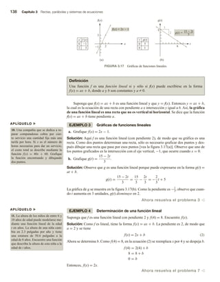 138 Capítulo 3 Rectas, parábolas y sistemas de ecuaciones
Suponga que f(x) = ax + b es una función lineal y que y = f(x). Entonces y = ax + b,
la cual es la ecuación de una recta con pendiente a e intersección y igual a b. Así, la gráfica
de una función lineal es una recta que no es vertical ni horizontal. Se dice que la función
f(x) = ax + b tiene pendiente a.
EJEMPLO 3 Gráficas de funciones lineales
a. Grafique f(x) = 2x − 1.
Solución: Aquí f es una función lineal (con pendiente 2), de modo que su gráfica es una
recta. Como dos puntos determinan una recta, sólo es necesario graficar dos puntos y des-
pués dibujar una recta que pase por esos puntos [vea la figura 3.17(a)]. Observe que uno de
los puntos graficados es la intersección con el eje vertical, −1, que ocurre cuando x = 0.
b. Grafique g(t) =
15 − 2t
3
.
Solución: Observe que g es una función lineal porque puede expresarse en la forma g(t) =
at + b.
g(t) =
15 − 2t
3
=
15
3
−
2t
3
= −
2
3
t + 5
La gráfica de g se muestra en la figura 3.17(b). Como la pendiente es −2
3
, observe que cuan-
do t aumenta en 3 unidades, g(t) disminuye en 2.
Ahora resuelva el problema 3 v
EJEMPLO 4 Determinación de una función lineal
Suponga que f es una función lineal con pendiente 2 y f(4) = 8. Encuentre f(x).
Solución: Como f es lineal, tiene la forma f(x) = ax + b. La pendiente es 2, de modo que
a = 2 y se tiene
f(x) = 2x + b (2)
Ahora se determina b. Como f(4) = 8, en la ecuación (2) se reemplaza x por 4 y se despeja b.
f (4) = 2(4) + b
8 = 8 + b
0 = b
Entonces, f(x) = 2x.
Ahora resuelva el problema 7 v
APLÍQUELO u
10. Una compañía que se dedica a re-
parar computadoras cobra por cier-
to servicio una cantidad fija más una
tarifa por hora. Si x es el número de
horas necesarias para dar un servicio,
el costo total se describe mediante la
función f(x) = 40x + 60. Grafique
la función encontrando y dibujando
dos puntos.
APLÍQUELO u
11. La altura de los niños de entre 6 y
10 años de edad puede modelarse me-
diante una función lineal de la edad
t en años. La altura de una niña cam-
bia en 2.3 pulgadas por año y tiene
una estatura de 50.6 pulgadas a la
edad de 8 años. Encuentre una función
que describa la altura de esta niña a la
edad de t años.
FIGURA 3.17 Gráficas de funciones lineales.
x
f(x)
1
f(x)  2x  1
2
3
x f (x)
0 1
2 3
(a)
t
g(t)
6
5
t g(t)
0 5
6 1
(b)
3
2 g(t) 
3
15  2t
Definición
Una función f es una función lineal si y sólo si f(x) puede escribirse en la forma
f(x) = ax + b, donde a y b son constantes y a Z 0.
 