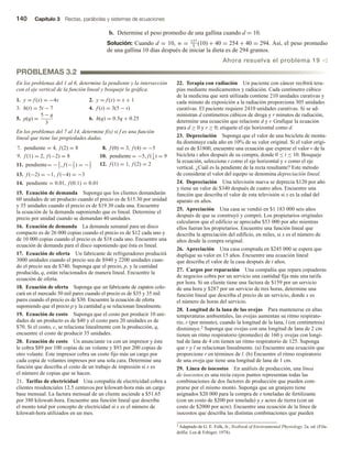 140 Capítulo 3 Rectas, parábolas y sistemas de ecuaciones
b. Determine el peso promedio de una gallina cuando d = 10.
Solución: Cuando d = 10, w = 127
5
(10) + 40 = 254 + 40 = 294. Así, el peso promedio
de una gallina 10 días después de iniciar la dieta es de 294 gramos.
Ahora resuelva el problema 19 v
PROBLEMAS 3.2
En los problemas del 1 al 6, determine la pendiente y la intersección
con el eje vertical de la función lineal y bosqueje la gráfica.
1. y = f (x) = −4x 2. y = f (x) = x + 1
3. h(t) = 5t − 7 4. f (s) = 3(5 − s)
5. p(q) =
5 − q
3
6. h(q) = 0.5q + 0.25
En los problemas del 7 al 14, determine f(x) si f es una función
lineal que tiene las propiedades dadas.
7. pendiente = 4, f (2) = 8 8. f (0) = 3, f (4) = −5
9. f (1) = 2, f (−2) = 8 10. pendiente = −5, f (1
4
) = 9
11. pendiente= −2
3
, f (−2
3
) = −2
3
12. f (1) = 1, f (2) = 2
13. f (−2) = −1, f (−4) = −3
14. pendiente = 0.01, f (0.1) = 0.01
15. Ecuación de demanda Suponga que los clientes demandarán
60 unidades de un producto cuando el precio es de $15.30 por unidad
y 35 unidades cuando el precio es de $19.30 cada una. Encuentre
la ecuación de la demanda suponiendo que es lineal. Determine el
precio por unidad cuando se demandan 40 unidades.
16. Ecuación de demanda La demanda semanal para un disco
compacto es de 26 000 copias cuando el precio es de $12 cada uno y
de 10 000 copias cuando el precio es de $18 cada uno. Encuentre una
ecuación de demanda para el disco suponiendo que ésta es lineal.
17. Ecuación de oferta Un fabricante de refrigeradores producirá
3000 unidades cuando el precio sea de $940 y 2200 unidades cuan-
do el precio sea de $740. Suponga que el precio, p, y la cantidad
producida, q, están relacionados de manera lineal. Encuentre la
ecuación de oferta.
18. Ecuación de oferta Suponga que un fabricante de zapatos colo-
cará en el mercado 50 mil pares cuando el precio es de $35 y 35 mil
pares cuando el precio es de $30. Encuentre la ecuación de oferta
suponiendo que el precio p y la cantidad q se relacionan linealmente.
19. Ecuación de costo Suponga que el costo por producir 10 uni-
dades de un producto es de $40 y el costo para 20 unidades es de
$70. Si el costo, c, se relaciona linealmente con la producción, q,
encuentre el costo de producir 35 unidades.
20. Ecuación de costo Un anunciante va con un impresor y éste
le cobra $89 por 100 copias de un volante y $93 por 200 copias de
otro volante. Este impresor cobra un costo fijo más un cargo por
cada copia de volantes impresos por una sola cara. Determine una
función que describa el costo de un trabajo de impresión si x es
el número de copias que se hacen.
21. Tarifas de electricidad Una compañía de electricidad cobra a
clientes residenciales 12.5 centavos por kilowatt-hora más un cargo
base mensual. La factura mensual de un cliente asciende a $51.65
por 380 kilowatt-hora. Encuentre una función lineal que describa
el monto total por concepto de electricidad si x es el número de
kilowatt-hora utilizados en un mes.
22. Terapia con radiación Un paciente con cáncer recibirá tera-
pias mediante medicamentos y radiación. Cada centímetro cúbico
de la medicina que será utilizada contiene 210 unidades curativas y
cada minuto de exposición a la radiación proporciona 305 unidades
curativas. El paciente requiere 2410 unidades curativas. Si se ad-
ministran d centímetros cúbicos de droga y r minutos de radiación,
determine una ecuación que relacione d y r. Grafique la ecuación
para d ≥ 0 y r ≥ 0; etiquete el eje horizontal como d.
23. Depreciación Suponga que el valor de una bicicleta de monta-
ña disminuye cada año en 10% de su valor original. Si el valor origi-
nal es de $1800, encuentre una ecuación que exprese el valor v de la
bicicleta t años después de su compra, donde 0 ≤ t ≤ 10. Bosqueje
la ecuación, seleccione t como el eje horizontal y v como el eje
vertical. ¿Cuál es la pendiente de la recta resultante? Este método
de considerar el valor del equipo se denomina depreciación lineal.
24. Depreciación Una televisión nueva se deprecia $120 por año
y tiene un valor de $340 después de cuatro años. Encuentre una
función que describa el valor de esta televisión si x es la edad del
aparato en años.
25. Apreciación Una casa se vendió en $1 183 000 seis años
después de que se construyó y compró. Los propietarios originales
calcularon que el edificio se apreciaba $53 000 por año mientras
ellos fueran los propietarios. Encuentre una función lineal que
describa la apreciación del edificio, en miles, si x es el número de
años desde la compra original.
26. Apreciación Una casa comprada en $245 000 se espera que
duplique su valor en 15 años. Encuentre una ecuación lineal
que describa el valor de la casa después de t años.
27. Cargos por reparación Una compañía que repara copiadoras
de negocios cobra por un servicio una cantidad fija más una tarifa
por hora. Si un cliente tiene una factura de $159 por un servicio
de una hora y $287 por un servicio de tres horas, determine una
función lineal que describa el precio de un servicio, donde x es
el número de horas del servicio.
28. Longitud de la lana de las ovejas Para mantenerse en altas
temperaturas ambientales, las ovejas aumentan su ritmo respirato-
rio, r (por minuto), cuando la longitud de la lana, l (en centímetros)
disminuye.2 Suponga que ovejas con una longitud de lana de 2 cm
tienen un ritmo respiratorio (promedio) de 160 y ovejas con longi-
tud de lana de 4 cm tienen un ritmo respiratorio de 125. Suponga
que r y l se relacionan linealmente. (a) Encuentre una ecuación que
proporcione r en términos de l. (b) Encuentre el ritmo respiratorio
de una oveja que tiene una longitud de lana de 1 cm.
29. Línea de isocostos En análisis de producción, una línea
de isocostos es una recta cuyos puntos representan todas las
combinaciones de dos factores de producción que pueden com-
prarse por el mismo monto. Suponga que un granjero tiene
asignados $20 000 para la compra de x toneladas de fertilizante
(con un costo de $200 por tonelada) y y acres de tierra (con un
costo de $2000 por acre). Encuentre una ecuación de la línea de
isocostos que describa las distintas combinaciones que pueden
2 Adaptado de G. E. Folk, Jr., Textbook of Environmental Physiology, 2a. ed. (Fila-
delfia: Lea  Febiger, 1974).
 