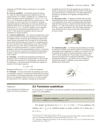 Sección 3.3 Funciones cuadráticas 141
3.3 Funciones cuadráticas
En la sección 2.2 se describió a una función cuadrática como una función polinomial de
grado 2. En otras palabras,
comprarse con $20 000. Tenga en cuenta que ni x ni y pueden
ser negativas.
30. Línea de isoutilidad Un fabricante produce los bienes
X y Y para los cuales las ganancias por unidad son de $7 y $8,
respectivamente. Si se venden x unidades de X y y unidades de Y,
entonces la ganancia total P está dada por P = P(x, y) = 7x + 8y,
con x, y ≥ 0. (a) Bosqueje la gráfica de esta ecuación para P = 260.
El resultado se conoce como línea de isoutilidad y sus puntos
representan todas las combinaciones de ventas que producen una
utilidad de $260. [Éste es un ejemplo de una curva de nivel para
la función P(x, y) = 7x + 8y de dos variables, como se presentó
en la sección 2.8]. (b) Determine la pendiente para P = 260.
(c) Si P = 860, determine la pendiente. (d) ¿Las rectas de
isoutilidad son siempre paralelas?
31. Escala de calificaciones Por razones de comparación, un pro-
fesor quiere cambiar la escala de las calificaciones de un conjunto
de exámenes escritos, de manera que la calificación máxima siga
siendo 100 pero el promedio sea 65 en lugar de 56. (a) Encuentre
una ecuación lineal que haga esto. [Sugerencia: El profesor quiere
que 56 se convierta en 65 y 100 permanezca como 100. Considere
los puntos (56, 65) y (100, 100) y, de manera más general, (x, y),
donde x es la calificación anterior y y la nueva. Encuentre la
pendiente y utilice la forma punto-pendiente. Exprese y en términos
de x]. (b) Si en la nueva escala 62 es la calificación más baja para
acreditar, ¿cuál fue la calificación más baja para acreditar en la
escala original?
32. Psicología El resultado del experimento psicológico de
Stemberg,3 sobre la recuperación de información, es que el tiempo
de reacción de una persona, R, en milisegundos y de acuerdo con
las estadísticas, es una función lineal del tamaño del conjunto de
memoria N de la manera siguiente:
R = 38N + 397
Bosqueje la gráfica para 1 ≤ N ≤ 5. ¿Cuál es la pendiente?
33. Psicología En cierto experimento de aprendizaje que involu-
cra repetición y memoria,4 se estimó que la proporción p de elemen-
tos recordados se relacionaba linealmente con un tiempo de estudio
efectivo t (en segundos), donde t está entre 5 y 9. Para un tiempo
de estudio efectivo de 5 segundos, la proporción de elementos
recordados fue de 0.32. Por cada segundo más en el tiempo de
estudio, la proporción recordada aumentó en 0.059. (a) Encuentre
una ecuación que dé p en términos de t. (b) ¿Qué proporción de
elementos se recordaron con 9 segundos de tiempo efectivo
de estudio?
34. Dieta para cerdos En pruebas realizadas sobre una dieta
experimental para cerdos, se determinó que el peso (promedio)
w (en kilogramos) de un cerdo era estadísticamente una función
lineal del número de días, d, después de haber iniciado la dieta,
donde 0 ≤ d ≤ 100. Si el peso de un cerdo al inicio de la dieta fue
de 21 kg y a partir de ahí ganó 6.3 kg cada 10 días, determine w
como una función de d y el peso de un cerdo 55 días después
de iniciar la dieta.
35. Chirrido de grillos Los biólogos han encontrado que el número
de chirridos por minuto que emiten los grillos de cierta especie están
relacionados con la temperatura. La relación es casi lineal. A 68 °F,
los chirridos de los grillos son aproximadamente 124 por minuto.
A 80 °F son de alrededor de 172 por minuto. (a) Encuentre una
ecuación que proporcione la temperatura Fahrenheit, t, en términos
del número de chirridos, c, por minuto. (b) Si se cuentan los
chirridos sólo durante 15 segundos, ¿cómo puede estimarse
rápidamente la temperatura?
Objetivo
Hacer bosquejos de parábolas que
surgen de funciones cuadráticas.
Definición
Una función f es función cuadrática si y sólo si f(x) puede escribirse en la forma f(x) =
ax2 + bx + c, donde a, b y c son constantes y a ≠ 0.
Por ejemplo, las funciones f(x) = x2 − 3x + 2 y F(t) = −3t2 son cuadráticas. Sin
embargo, g(x) =
1
x2
no es cuadrática porque no puede escribirse en la forma g(x) =
ax2 + bx + c.
3 G. R. Loftus y E. F. Loftus, Human Memory: The Processing of information (Nueva York: Lawrence Erlbaum Asso-
ciates, Inc., distribuido por Halsted Press, división de John Wiley  Sons, Inc., 1976).
4 D. L. Hintzman, “Repetition and Learning”, en The Psychology of Learning, vol. 10, ed. G. H. Bower (Nueva York:
Academic Press, Inc., 1976), p. 77.
 