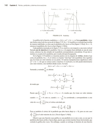 142 Capítulo 3 Rectas, parábolas y sistemas de ecuaciones
La gráfica de la función cuadrática y = f(x) = ax2 + bx + c se llama parábola y tiene
una forma como la de las curvas de la figura 3.19. Si a  0, la gráfica se extiende hacia arriba
de manera indefinida y se dice que la parábola abre hacia arriba [figura 3.19(a)]. Si a  0,
entonces la parábola abre hacia abajo [figura 3.19(b)].
Cada parábola mostrada en la figura 3.19 es simétrica con respecto a una recta vertical
llamada eje de simetría de la parábola. Esto es, si la página fuera doblada en una de estas
rectas, entonces las dos mitades de la parábola correspondiente coincidirían. El eje (de si-
metría) no es parte de la parábola, pero resulta útil para bosquejarla.
En la figura 3.19 también se muestran puntos con la etiqueta de vértice, donde el eje
corta a la parábola. Si a  0, el vértice es el punto “más bajo” de la parábola. Esto significa
que f(x) tiene un valor mínimo en ese punto. Al realizar manipulaciones algebraicas sobre
ax2 + bx + c (lo que se conoce como completar el cuadrado), no sólo puede determinarse
este valor mínimo, sino también dónde ocurre. Se tiene
f(x) = ax2 + bx + c = (ax2 + bx) + c
Sumando y restando
b2
4a
se obtiene
f (x) = ax2
+ bx +
b
4a
+ c −
b
4a
= a x2
+
b
a
x +
b2
4a2
+ c −
b2
4a
de modo que
f (x) = a x +
b
2a
2
+ c −
b2
4a
Puesto que x +
b
2a
2
≥ 0 y a  0 y a  0, resulta que f(x) tiene un valor mínimo
cuando x +
b
2a
= 0; esto es, cuando x = −
b
2a
. La coordenada y correspondiente a este
valor de x es f −
b
2a
. Así, el vértice está dado por
vértice = −
b
2a
, f −
b
2a
Éste es también el vértice de la parábola que abre hacia abajo (a  0), pero en este caso
f −
b
2a
es el valor máximo de f(x). [Vea la figura 3.19(b)].
Observe que una función cuya gráfica es una parábola no es uno a uno, ya sea que la
parábola abra hacia arriba o hacia abajo, puesto que existen muchas líneas horizontales que
cortarán la gráfica dos veces. Sin embargo, cuando se restringe el dominio de una función
FIGURA 3.19 Parábolas.
x
y
x
y
Vértice
a  0, abre hacia arriba
(a)
Eje de
simetría
Eje de
simetría
Vértice
a  0, abre hacia abajo
(b)
Parábola: y  f(x)  ax2
 bx  c
 
