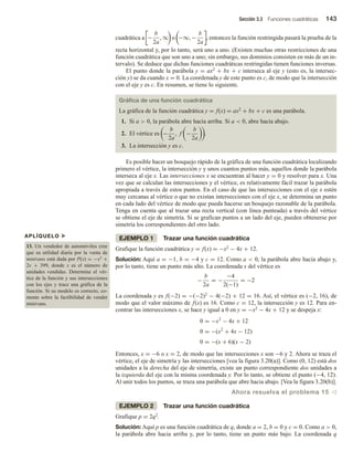 Sección 3.3 Funciones cuadráticas 143
cuadrática a −
b
2a
, ∞ o −∞, −
b
2a
, entonces la función restringida pasará la prueba de la
recta horizontal y, por lo tanto, será uno a uno. (Existen muchas otras restricciones de una
función cuadrática que son uno a uno; sin embargo, sus dominios consisten en más de un in-
tervalo). Se deduce que dichas funciones cuadráticas restringidas tienen funciones inversas.
El punto donde la parábola y = ax2 + bx + c interseca al eje y (esto es, la intersec-
ción y) se da cuando x = 0. La coordenada y de este punto es c, de modo que la intersección
con el eje y es c. En resumen, se tiene lo siguiente.
Gráfica de una función cuadrática
La gráfica de la función cuadrática y = f(x) = ax2 + bx + c es una parábola.
1. Si a  0, la parábola abre hacia arriba. Si a  0, abre hacia abajo.
2. El vértice es −
b
2a
, f −
b
2a
.
3. La intersección y es c.
Es posible hacer un bosquejo rápido de la gráfica de una función cuadrática localizando
primero el vértice, la intersección y y unos cuantos puntos más, aquellos donde la parábola
interseca al eje x. Las intersecciones x se encuentran al hacer y = 0 y resolver para x. Una
vez que se calculan las intersecciones y el vértice, es relativamente fácil trazar la parábola
apropiada a través de estos puntos. En el caso de que las intersecciones con el eje x estén
muy cercanas al vértice o que no existan intersecciones con el eje x, se determina un punto
en cada lado del vértice de modo que pueda hacerse un bosquejo razonable de la parábola.
Tenga en cuenta que al trazar una recta vertical (con línea punteada) a través del vértice
se obtiene el eje de simetría. Si se grafican puntos a un lado del eje, pueden obtenerse por
simetría los correspondientes del otro lado.
EJEMPLO 1 Trazar una función cuadrática
Grafique la función cuadrática y = f(x) = −x2 − 4x + 12.
Solución: Aquí a = −1, b = −4 y c = 12. Como a  0, la parábola abre hacia abajo y,
por lo tanto, tiene un punto más alto. La coordenada x del vértice es
−
b
2a
= −
−4
2(−1)
= −2
La coordenada y es f(−2) = −(−2)2 − 4(−2) + 12 = 16. Así, el vértice es (−2, 16), de
modo que el valor máximo de f(x) es 16. Como c = 12, la intersección y es 12. Para en-
contrar las intersecciones x, se hace y igual a 0 en y = −x2 − 4x + 12 y se despeja x:
0 = −x2
− 4x + 12
0 = −(x2
+ 4x − 12)
0 = −(x + 6)(x − 2)
Entonces, x = −6 o x = 2, de modo que las intersecciones x son −6 y 2. Ahora se traza el
vértice, el eje de simetría y las intersecciones [vea la figura 3.20(a)]. Como (0, 12) está dos
unidades a la derecha del eje de simetría, existe un punto correspondiente dos unidades a
la izquierda del eje con la misma coordenada y. Por lo tanto, se obtiene el punto (−4, 12).
Al unir todos los puntos, se traza una parábola que abre hacia abajo. [Vea la figura 3.20(b)].
Ahora resuelva el problema 15 v
EJEMPLO 2 Trazar una función cuadrática
Grafique p = 2q2.
Solución: Aquí p es una función cuadrática de q, donde a = 2, b = 0 y c = 0. Como a  0,
la parábola abre hacia arriba y, por lo tanto, tiene un punto más bajo. La coordenada q
APLÍQUELO u
13. Un vendedor de automóviles cree
que su utilidad diaria por la venta de
minivans está dada por P(x) = −x2 +
2x + 399, donde x es el número de
unidades vendidas. Determine el vér-
tice de la función y sus intersecciones
con los ejes y trace una gráfica de la
función. Si su modelo es correcto, co-
mente sobre la factibilidad de vender
minivans.
 