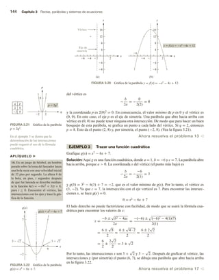 144 Capítulo 3 Rectas, parábolas y sistemas de ecuaciones
del vértice es
−
b
2a
= −
0
2(2)
= 0
y la coordenada p es 2(0)2 = 0. En consecuencia, el valor mínimo de p es 0 y el vértice es
(0, 0). En este caso, el eje p es el eje de simetría. Una parábola que abre hacia arriba con
vértice en (0, 0) no puede tener ninguna otra intersección. De modo que para hacer un buen
bosquejo de esta parábola, se grafica un punto a cada lado del vértice. Si q = 2, entonces
p = 8. Esto da el punto (2, 8) y, por simetría, el punto (−2, 8). (Vea la figura 3.21).
Ahora resuelva el problema 13 v
EJEMPLO 3 Trazar una función cuadrática
Grafique g(x) = x2 − 6x + 7.
Solución: Aquí g es una función cuadrática, donde a = 1, b = −6 y c = 7. La parábola abre
hacia arriba, porque a  0. La coordenada x del vértice (el punto más bajo) es
−
b
2a
= −
−6
2(1)
= 3
y g(3) = 32 − 6(3) + 7 = −2, que es el valor mínimo de g(x). Por lo tanto, el vértice es
(3, −2). Ya que c = 7, la intersección con el eje vertical es 7. Para encontrar las intersec-
ciones x, se hace g(x) = 0.
0 = x2 − 6x + 7
El lado derecho no puede factorizarse con facilidad, de modo que se usará la fórmula cua-
drática para encontrar los valores de x:
x =
−b ±
√
b2 − 4ac
2a
=
−(−6) ± (−6)2 − 4(1)(7)
2(1)
=
6 ±
√
8
2
=
6 ±
√
4 · 2
2
=
6 ± 2
√
2
2
=
6
2
±
2
√
2
2
= 3 ±
√
2
Por lo tanto, las intersecciones x son 3 +
√
2 y 3 −
√
2. Después de graficar el vértice, las
intersecciones y (por simetría) el punto (6, 7), se dibuja una parábola que abre hacia arriba
en la figura 3.22.
Ahora resuelva el problema 17 v
FIGURA 3.20 Gráfica de la parábola y = f(x) = −x2 − 4x + 12.
x
y
2
4
8
12
16
4
8
2
4
6
x
y
2
4
8
12
16
4
8
2
4
6
y  f(x)  x2
4x  12
Vértice
Eje de
simetría
(a) (b)
p
8
q
2
2
p  2q2
q p
2 8
2 8
FIGURA 3.21 Gráfica de la parábola
p = 2q2.
g(x)
7
x
6
2
3
3  2
3  2
g(x)  x2
 6x  7
FIGURA 3.22 Gráfica de la parábola
g(x) = x2 − 6x + 7.
En el ejemplo 3 se ilustra que la
determinación de las intersecciones
puede requerir el uso de la fórmula
cuadrática.
APLÍQUELO u
14. En un juego de béisbol, un hombre
parado sobre la loma del lanzador lanza
una bola recta con una velocidad inicial
de 32 pies por segundo. La altura h de
la bola, en pies, t segundos después
de que fue lanzada se describe median-
te la función h(t) = −16t2 + 32t + 8,
para t ≥ 0. Encuentre el vértice, las
intersecciones con los ejes y trace la grá-
fica de la función.
 