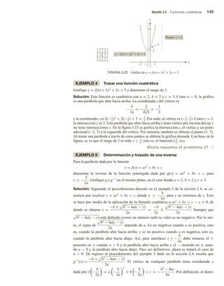 Sección 3.3 Funciones cuadráticas 145
EJEMPLO 4 Trazar una función cuadrática
Grafique y = f(x) = 2x2 + 2x + 3 y determine el rango de f.
Solución: Esta función es cuadrática con a = 2, b = 2 y c = 3. Como a  0, la gráfica
es una parábola que abre hacia arriba. La coordenada x del vértice es
−
b
2a
= −
2
2(2)
= −
1
2
y la coordenada y es 2(−1
2
)2
+ 2(−1
2
) + 3 = 5
2
. Por ende, el vértice es (−1
2
, 5
2
). Como c = 3,
la intersección y es 3. Una parábola que abre hacia arriba y tiene vértice por encima del eje x
no tiene intersecciones x. En la figura 3.23 se grafica la intersección y, el vértice y un punto
adicional (−2, 7) a la izquierda del vértice. Por simetría, también se obtiene el punto (1, 7).
Al trazar una parábola a través de estos puntos se obtiene la gráfica deseada. Con base en la
figura, se ve que el rango de f es toda y ≥ 5
2
; esto es, el intervalo [ 5
2
, ∞).
Ahora resuelva el problema 21 v
EJEMPLO 5 Determinación y trazado de una inversa
Para la parábola dada por la función
y = f(x) = ax2 + bx + c
determine la inversa de la función restringida dada por g(x) = ax2 + bx + c, para
x ≥ −
b
2a
. Grafique g y g−1 en el mismo plano, en el caso donde a = 2, b = 2 y c = 3.
Solución: Siguiendo el procedimiento descrito en el ejemplo 5 de la sección 2.4, se co-
mienza por resolver y = ax2 + bx + c, donde x ≥ −
b
2a
, para x en términos de y. Esto
se hace por medio de la aplicación de la fórmula cuadrática a ax2 + bx + c − y = 0, de
donde se obtiene x =
−b ± b2 − 4a(c − y)
2a
=
−b
2a
±
b2 − 4a(c − y)
2a
. Siempre que
b2 − 4a(c − y) está definido (como un número real) su valor es no negativo. Por lo tan-
to, el signo de
b2 − 4a(c − y)
2a
depende de a. Es no negativo cuando a es positiva, esto
es, cuando la parábola abre hacia arriba; y es no positivo cuando a es negativa, esto es,
cuando la parábola abre hacia abajo. Así, para satisfacer x ≥ −
b
2a
debe tomarse el +
presente en ± cuando a  0 y la parábola abre hacia arriba y el − incluido en ± cuan-
do a  0 y la parábola abre hacia abajo. Para ser definitivos, ahora se tratará el caso de
a  0. De regreso al procedimiento del ejemplo 5 dado en la sección 2.4, resulta que
g−1
(x) =
−b + b2 − 4a(c − x)
2a
. El vértice de cualquier parábola tiene coordenada y
dada por f −
b
2a
= a −
b
2a
2
+ b −
b
2a
+ c = −
b2
− 4ac
4a
. Por definición, el domi-
FIGURA 3.23 Gráfica de y = f(x) = 2x2 + 2x + 3.
y
7
x
1
3
2 1
2

5
2
y  f(x)  2x2
 2x  3
Rango: y  5
2
x y
2 7
1 7
 