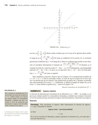 146 Capítulo 3 Rectas, parábolas y sistemas de ecuaciones
nio de g es −
b
2a
, ∞ . Ahora resulta evidente que en el caso de la apertura hacia arriba,
el rango de g es −
b2
− 4ac
4a
, ∞ . Tal como se estableció en la sección 2.4, es un hecho
general que el dominio de g−1 es el rango de g. Ahora se verificará qué sucede en esta situa-
ción al considerar directamente el dominio de
−b + b2 − 4a(c − x)
2a
. El dominio es el
conjunto de todas las x para las cuales b2 − 4a(c − x) ≥ 0. Evidentemente, esta desigualdad
equivale a b2 − 4ac + 4ax ≥ 0, que a su vez equivale a 4ax ≥ −(b2 − 4ac). En otras pala-
bras, x ≥ −
b2
− 4ac
4a
tal como se requirió.
Para completar el ejercicio, observe que en la figura 3.23 se proporciona la gráfica de
y = 2x2 + 2x + 3. Para la actividad a mano, se traza de nuevo la parte de la curva que
cae a la derecha del eje de simetría. Esto proporciona la gráfica de g. Después se presenta
una copia punteada de la recta y = x. Finalmente, se dibuja la imagen de espejo de g en la
recta y = x para obtener la gráfica de g−1 como en la figura 3.24.
Ahora resuelva el problema 27 v
EJEMPLO 6 Ingreso máximo
La función de demanda para el producto de un fabricante es p = 1000 − 2q, donde p es el
precio por unidad cuando los consumidores demandan q unidades (por semana). Encuentre
el nivel de producción que maximiza el ingreso total del productor y determine este ingreso.
Solución:
Estrategia Para maximizar el ingreso, debe determinarse la función de ingreso,
r = f(q). Utilizando la relación
ingreso total = (precio)(cantidad)
se tiene
r = pq
Si se usa la ecuación de demanda, p puede expresarse en términos de q, de modo que r
será una función de q.
APLÍQUELO u
15. La función de demanda para la lí-
nea de libros de cocina de un editor es
p = 6 − 0.003q, donde p es el precio
por unidad cuando los consumidores
demandan q unidades (por día). En-
cuentre el nivel de producción que
maximizará el ingreso total del fabri-
cante y determine este ingreso.
La fórmula para el ingreso total es parte
del repertorio de relaciones desarrolladas
para negocios y economía.
FIGURA 3.24 Gráfica de g y g−1.
6
1 2 3 4 5
1
1
2
3
4
5
6 5 4 3 2
6
6
5
4
3
2
1
y
x
 