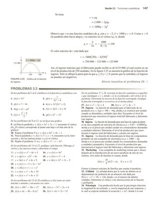 Sección 3.3 Funciones cuadráticas 147
Se tiene
r = pq
= (1000 − 2q)q
r = 1000q − 2q2
Observe que r es una función cuadrática de q, con a = −2, b = 1000 y c = 0. Como a  0
(la parábola abre hacia abajo), r es máximo en el vértice (q, r), donde
q = −
b
2a
= −
1000
2(−2)
= 250
El valor máximo de r está dado por
r = 1000(250) − 2(250)2
= 250 000 − 125 000 = 125 000
Así, el ingreso máximo que el fabricante puede recibir es de $125 000, el cual ocurre en un
nivel de producción de 250 unidades. En la figura 3.25 se muestra la gráfica de la función de
ingreso. Sólo se dibuja la parte para la que q ≥ 0 y r ≥ 0, puesto que la cantidad y el ingreso
no pueden ser negativos.
Ahora resuelva el problema 29 v
FIGURA 3.25 Gráfica de la función
de ingreso.
r
125 000
q
250 500
r  1000q  2q2
PROBLEMAS 3.3
En los problemas del 1 al 8, establezca si la función es cuadrática o no.
1. f (x) = 5x2
2. g(x) =
1
2x2 − 4
3. g(x) = 7 − 6x 4. k(v) = 2v2
(2v2
+ 2)
5. h(q) = (3 − q)2 6. f (t) = 2t(3 − t) + 4t
7. f (s) =
s2
− 9
2
8. g(t) = (t2
− 1)2
En los problemas del 9 al 12, no incluya una gráfica.
9. (a) Para la parábola y = f(x) = 3x2 + 5x + 1, encuentre el vértice.
(b) ¿El vértice corresponde al punto más bajo o al más alto de la
gráfica?
10. Repita el problema 9 si y = f(x) = 8x2 + 4x − 1.
11. Para la parábola y = f(x) = x2 + x − 6, encuentre (a) la inter-
sección y, (b) las intersecciones x y (c) el vértice.
12. Repita el problema 11 si y = f(x) = 5 − x − 3x2.
En los problemas del 13 al 22, grafique cada función. Obtenga el
vértice y las intersecciones y determine el rango.
13. y = f (x) = x2
− 6x + 5 14. y = f (x) = 9x2
15. y = g(x) = −2x2
− 6x 16. y = f (x) = x2
− 4
17. s = h(t) = t2
+ 6t + 9 18. s = h(t) = 2t2
+ 3t − 2
19. y = f (x) = −5 + 3x − 3x2
20. y = H(x) = 1 − x − x2
21. t = f (s) = s2
− 8s + 14
22. t = f (s) = s2
+ 6s + 11
En los problemas del 23 al 26 establezca si f(x) tiene un valor
máximo o mínimo y encuentre ese valor.
23. f (x) = 49x2
− 10x + 17 24. f (x) = −7x2
− 2x + 6
25. f (x) = 4x − 50 − 0.1x2 26. f (x) = x(x + 3) − 12
En los problemas 27 y 28, restrinja la función cuadrática a aquellas
x que satisfagan x ≥ v, donde v es la coordenada x del vértice de la
parábola. Determine la inversa de la función restringida. Grafique
la función restringida y su inversa en el mismo plano.
27. f(x) = x2 − 2x + 4 28. f(x) = −x2 + 4x − 3
29. Ingreso La función de demanda para el fabricante de un
producto es p = f(q) = 100 − 10q, donde p es el precio por unidad
cuando se demandan q unidades (por día). Encuentre el nivel de
producción que maximiza el ingreso total del fabricante y determine
este ingreso.
30. Ingreso La función de demanda para una línea de reglas de plásti-
co de una compañía de artículos de oficina es p = 0.85 − 0.00045q,
donde p es el precio por unidad cuando los consumidores demandan
q unidades (diarias). Determine el nivel de producción que maxi-
mizará el ingreso total del fabricante y calcule este ingreso.
31. Ingreso La función de demanda para la línea de computadoras
portátiles de una compañía de electrónica es p = 2400 − 6q,
donde p es el precio por unidad cuando los consumidores demandan
q unidades (semanales). Encuentre el nivel de producción que
maximizará el ingreso total del fabricante y determine este ingreso.
32. Marketing Una compañía de marketing estima que n meses
después de la introducción de un nuevo producto de uno de sus
clientes, f(n) miles de familias lo usarán, donde
f (n) =
10
9
n(12 − n), 0 ≤ n ≤ 12
Estime el número máximo de familias que usarán el producto.
33. Utilidad La utilidad diaria por la venta de árboles en el
departamento de jardinería de un almacén está dada por
P(x) = −x2 + 18x + 144, donde x es el número de árboles
vendidos. Determine el vértice y las intersecciones de la función
y grafíquela.
34. Psicología Una predicción hecha por la psicología relaciona
la magnitud de un estímulo, x, con la magnitud de una respuesta, y,
lo cual se expresa mediante la ecuación y = kx2, donde k es una
 