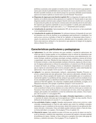 Prefacio xv
problema se presenta como ejemplo en muchos textos, la fórmula recursiva que proporcio-
namos para calcular la probabilidad como una función de n no es una característica común.
Resulta razonable incluirla en esta edición porque las sucesiones definidas recursivamente
aparecen de manera explícita en nuestra nueva sección llamada “Sucesiones”.
■ Diagramas de signos para una función (capítulo 10): Los diagramas de signos que intro-
dujimos en la edición anterior ahora aparecen en el capítulo 10. Nuestro punto es que estos
diagramas pueden construirse para cualquier función real de una variable real y su ayuda en
la representación gráfica de una función comienza antes de la introducción de las derivadas.
Por supuesto que seguimos explotando su uso en el capítulo 13, donde, para cada función f,
trazamos un diagrama de signos para cada f, f  y f  interpretado para la propia f.
■ Actualización de ejercicios: Aproximadamente 20% de los ejercicios se han actualizado
o son completamente nuevos.
■ Actualización de nombres de elementos: Se realizaron mejoras al etiquetado de una serie
de elementos con el fin de clarificar su uso pedagógico para profesores y estudiantes. Las
aplicaciones prácticas incluidas al final de los capítulos se denominan ahora Explore y
amplíe; los ejercicios de Principios en práctica, ubicados junto a los ejemplos, ahora se re-
fieren como ejercicios Aplíquelo y los Apuntadores que aparecían al margen de las páginas
ahora se llaman Para revisión.
Características particulares y pedagógicas
■ Aplicaciones: En este libro incluimos una gran cantidad y variedad de aplicaciones; de
modo que todo el tiempo puedan ver los estudiantes cómo se utilizan las matemáticas que
están aprendiendo. Estas aplicaciones cubren áreas tan diversas como administración, eco-
nomía, biología, medicina, sociología, psicología, ecología, estadística, ciencias de la tierra
y arqueología, entre otras. Muchas de estas situaciones, de la vida cotidiana, se tomaron de
la literatura existente y están documentadas mediante referencias, algunas de ellas de inter-
net. En algunas aplicaciones se ofrecen los antecedentes y el contexto con el fin de estimular
el interés del lector; sin embargo, el texto es virtualmente independiente en el sentido de
que no supone un conocimiento previo de los conceptos sobre los cuales están basadas las
aplicaciones. (Vea el ejemplo 2 de la sección 7.7 en la página 340).
■ Aplíquelo: Los ejercicios denominados Aplíquelo, anteriormente llamados Principios en
práctica, proporcionan aún más aplicaciones. Estos ejercicios adicionales, ubicados al mar-
gen del texto, ofrecen ejemplos del mundo real y más oportunidades para ver en práctica el
material del capítulo. Los problemas del tipo Aplíquelo que pueden resolverse mediante el uso
de una calculadora gráfica se identifican mediante un icono. Las respuestas a estos problemas
aparecen al final del capítulo y las soluciones completas puede encontrarlas, en inglés, en el
Manual de soluciones. (Por ejemplo, el problema Aplíquelo 1 de la sección 8.3).
■ Precaución: A lo largo del libro se presentan señales de advertencia de manera similar a
como un profesor lo haría con sus alumnos en su clase sobre los errores que se cometen con
frecuencia. Estos textos de Precaución se reconocen por un icono, como el que aparece al
margen, para ayudar a los estudiantes a evitar las confusiones más comunes. (Vea el ejem-
plo 2 de la sección 11.1 en la página 495).
■ Las definiciones, los conceptos clave y las reglas y fórmulas importantes se establecen
y muestran de manera clara para que la navegación por el libro sea muy sencilla. (Vea la
definición de la derivada en la sección 11.1, en la página 495).
■ Las actividades Explore y amplíe, llamadas anteriormente Aplicaciones prácticas, están
colocadas estratégicamente al final de cada capítulo para reunir los múltiples conceptos
matemáticos que se estudiaron en las secciones, dentro del contexto de una aplicación alta-
mente relevante e interesante. Estas actividades pueden realizarse dentro o fuera de clase,
en forma individual o en equipos. (Vea la página 574 en el capítulo 12).
■ Material de repaso: Cada capítulo (excepto el 0) tiene una sección de repaso con una lis-
ta de los términos y símbolos más importantes, un resumen del capítulo y una gran cantidad
de problemas de repaso. Además, se hace referencia a ejemplos clave para cada grupo de
términos y símbolos relevantes. (Vea la página 572 en el capítulo 12).
 