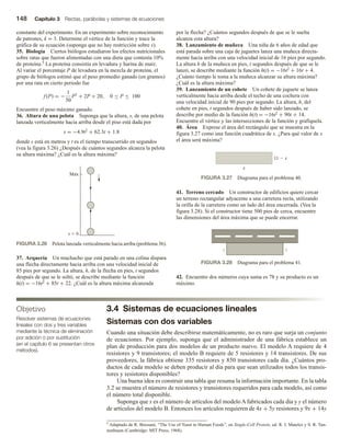 148 Capítulo 3 Rectas, parábolas y sistemas de ecuaciones
constante del experimento. En un experimento sobre reconocimiento
de patrones, k = 3. Determine el vértice de la función y trace la
gráfica de su ecuación (suponga que no hay restricción sobre x).
35. Biología Ciertos biólogos estudiaron los efectos nutricionales
sobre ratas que fueron alimentadas con una dieta que contenía 10%
de proteína.5 La proteína consistía en levadura y harina de maíz.
Al variar el porcentaje P de levadura en la mezcla de proteína, el
grupo de biólogos estimó que el peso promedio ganado (en gramos)
por una rata en cierto periodo fue
f (P) = −
1
50
P2
+ 2P + 20, 0 ≤ P ≤ 100
Encuentre el peso máximo ganado.
36. Altura de una pelota Suponga que la altura, s, de una pelota
lanzada verticalmente hacia arriba desde el piso está dada por
s = −4.9t2 + 62.3t + 1.8
donde s está en metros y t es el tiempo transcurrido en segundos
(vea la figura 3.26) ¿Después de cuántos segundos alcanza la pelota
su altura máxima? ¿Cuál es la altura máxima?
por la flecha? ¿Cuántos segundos después de que se le suelta
alcanza esta altura?
38. Lanzamiento de muñeca Una niña de 6 años de edad que
está parada sobre una caja de juguetes lanza una muñeca directa-
mente hacia arriba con una velocidad inicial de 16 pies por segundo.
La altura h de la muñeca en pies, t segundos después de que se le
lanzó, se describe mediante la función h(t) = −16t2 + 16t + 4.
¿Cuánto tiempo le toma a la muñeca alcanzar su altura máxima?
¿Cuál es la altura máxima?
39. Lanzamiento de un cohete Un cohete de juguete se lanza
verticalmente hacia arriba desde el techo de una cochera con
una velocidad inicial de 90 pies por segundo. La altura, h, del
cohete en pies, t segundos después de haber sido lanzado, se
describe por medio de la función h(t) = −16t2 + 90t + 14.
Encuentre el vértice y las intersecciones de la función y grafíquela.
40. Área Exprese el área del rectángulo que se muestra en la
figura 3.27 como una función cuadrática de x. ¿Para qué valor de x
el área será máxima?
3.4 Sistemas de ecuaciones lineales
Sistemas con dos variables
Cuando una situación debe describirse matemáticamente, no es raro que surja un conjunto
de ecuaciones. Por ejemplo, suponga que el administrador de una fábrica establece un
plan de producción para dos modelos de un producto nuevo. El modelo A requiere de 4
resistores y 9 transistores; el modelo B requiere de 5 resistores y 14 transistores. De sus
proveedores, la fábrica obtiene 335 resistores y 850 transistores cada día. ¿Cuántos pro-
ductos de cada modelo se deben producir al día para que sean utilizados todos los transis-
tores y resistores disponibles?
Una buena idea es construir una tabla que resuma la información importante. En la tabla
3.2 se muestra el número de resistores y transistores requeridos para cada modelo, así como
el número total disponible.
Suponga que x es el número de artículos del modeloAfabricados cada día y y el número
de artículos del modelo B. Entonces los artículos requieren de 4x + 5y resistores y 9x + 14y
Objetivo
Resolver sistemas de ecuaciones
lineales con dos y tres variables
mediante la técnica de eliminación
por adición o por sustitución
(en el capítulo 6 se presentan otros
métodos).
FIGURA 3.26 Pelota lanzada verticalmente hacia arriba (problema 36).
Máx
s  0
37. Arquería Un muchacho que está parado en una colina dispara
una flecha directamente hacia arriba con una velocidad inicial de
85 pies por segundo. La altura, h, de la flecha en pies, t segundos
después de que se le soltó, se describe mediante la función
h(t) = −16t2 + 85t + 22. ¿Cuál es la altura máxima alcanzada
FIGURA 3.27 Diagrama para el problema 40.
11  x
x
FIGURA 3.28 Diagrama para el problema 41.
x
x
41. Terreno cercado Un constructor de edificios quiere cercar
un terreno rectangular adyacente a una carretera recta, utilizando
la orilla de la carretera como un lado del área encerrada. (Vea la
figura 3.28). Si el constructor tiene 500 pies de cerca, encuentre
las dimensiones del área máxima que se puede encerrar.
42. Encuentre dos números cuya suma es 78 y su producto es un
máximo.
5 Adaptado de R. Bressani, “The Use of Yeast in Human Foods”, en Single-Cell Protein, ed. R. I. Mateles y S. R. Tan-
nenbaum (Cambridge: MIT Press, 1968).
 