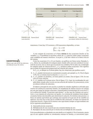 Sección 3.4 Sistemas de ecuaciones lineales 149
transistores. Como hay 335 resistores y 850 transistores disponibles, se tiene
(1)
4x + 5y = 335
9x + 14y = 850 (2)
A este conjunto de ecuaciones se le llama sistema de dos ecuaciones lineales en las
variables x y y. El problema es encontrar valores de x y y para los cuales ambas ecuaciones
sean verdaderas de manera simultánea. A un par (x, y) de tales valores se le llama solución
del sistema.
Como las ecuaciones (1) y (2) son lineales, sus gráficas son líneas rectas; llamadas L1
y L2. Ahora, las coordenadas de cualquier punto situado sobre una recta satisfacen la ecua-
ción de esa recta; esto es, hacen que la ecuación sea verdadera. Por lo tanto, las coordenadas
de cualquier punto de intersección de L1 y L2 satisfacen ambas ecuaciones. Esto significa
que un punto de intersección proporciona una solución del sistema.
Si L1 y L2 se dibujan en el mismo plano, hay tres situaciones que podrían ocurrir:
1. L1 y L2 pueden intersecarse en exactamente un punto, por ejemplo (a, b). (Vea la figura
3.29). Así, el sistema tiene la solución x = a y y = b.
2. L1 y L2 pueden ser paralelas y no tener puntos en común. (Vea la figura 3.30). En este
caso no existe solución.
3. L1 y L2 pueden ser la misma recta. (Vea la figura 3.31). Aquí, las coordenadas de cual-
quier punto situado sobre la recta son una solución del sistema. En consecuencia, existe
un número infinito de soluciones.
El objetivo principal de esta sección es estudiar los métodos algebraicos utilizados para
resolver un sistema de ecuaciones lineales. Se reemplazará de manera sucesiva un sistema
por otro que tenga las mismas soluciones. Generalizando la terminología de la sección 0.7,
en la subsección titulada “Ecuaciones equivalentes”, se dice que dos sistemas son equiva-
lentes si sus conjuntos de soluciones son iguales. Los sistemas de reemplazo tienen progre-
sivamente formas más deseables para determinar la solución. En términos más precisos, se
busca un sistema equivalente que contenga una ecuación en la que una de las variables no
aparezca. (En este caso se dice que la variable ha sido eliminada). Al tratar con sistemas de
ecuaciones lineales, el paso de un sistema a otro equivalente siempre se logra mediante uno
de los siguientes procedimientos:
1. Intercambio de dos ecuaciones.
2. Multiplicación de una ecuación por una constante distinta de cero.
3. Reemplazo de una ecuación por sí misma más un múltiplo de otra ecuación.
Estos procedimientos se abordarán con más detalle en el capítulo 6. Por el momento, puesto
que en este capítulo también se considerarán sistemas no lineales, es conveniente expre-
Tabla 3.2
Resistores
Transistores
Modelo A
4
9
Modelo B
5
14
Total disponible
335
850
x
y
L1
L2
Un punto de
intersección (x0, y0)
FIGURA 3.29 Sistema lineal
(una solución).
x
y
L2
Sin punto
de intersección
L1
FIGURA 3.30 Sistema lineal
(sin solución).
x
y
L1, L2
Un número infinito de
puntos de intersección
FIGURA 3.31 Sistema lineal
(un número infinito de soluciones).
ADVERTENCIA
Observe que cada una de las soluciones
está dada por un par de valores.
 