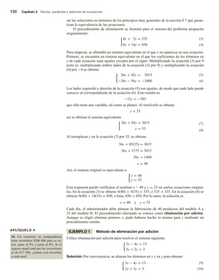 150 Capítulo 3 Rectas, parábolas y sistemas de ecuaciones
sar las soluciones en términos de los principios muy generales de la sección 0.7 que garan-
tizan la equivalencia de las ecuaciones.
El procedimiento de eliminación se ilustrará para el sistema del problema propuesto
originalmente:
(3)
4x + 5y = 335
9x + 14y = 850 (4)
Para empezar, se obtendrá un sistema equivalente en el que x no aparezca en una ecuación.
Primero, se encuentra un sistema equivalente en el que los coeficientes de los términos en
x de cada ecuación sean iguales excepto por el signo. Multiplicando la ecuación (3) por 9
[esto es, multiplicando ambos lados de la ecuación (3) por 9] y multiplicando la ecuación
(4) por −4 se obtiene
(5)
36x + 45y = 3015
−36x − 56y = −3400 (6)
Los lados izquierdo y derecho de la ecuación (5) son iguales, de modo que cada lado puede
sumarse al correspondiente de la ecuación (6). Esto resulta en
−11y = −385
que sólo tiene una variable, tal como se planeó. Al resolverla se obtiene
y = 35
así se obtiene el sistema equivalente
(7)
36x + 45y = 3015
y = 35 (8)
Al reemplazar y en la ecuación (7) por 35, se obtiene
36x + 45(35) = 3015
36x + 1575 = 3015
36x = 1440
x = 40
Así, el sistema original es equivalente a
x = 40
y = 35
Esta respuesta puede verificarse al sustituir x = 40 y y = 35 en ambas ecuaciones origina-
les. En la ecuación (3) se obtiene 4(40) + 5(35) = 335, o 335 = 335. En la ecuación (4) se
obtiene 9(40) + 14(35) = 850, o bien, 850 = 850. Por lo tanto, la solución es
x = 40 y y = 35
Cada día, el administrador debe planear la fabricación de 40 productos del modelo A y
35 del modelo B. El procedimiento efectuado se conoce como eliminación por adición.
Aunque se eligió eliminar primero x, pudo haberse hecho lo mismo para y mediante un
procedimiento similar.
EJEMPLO 1 Método de eliminación por adición
Utilice eliminación por adición para resolver el sistema siguiente.
3x − 4y = 13
3y + 2x = 3
Solución: Por conveniencia, se alinean los términos en x y en y para obtener
(9)
3x − 4y = 13
2x + 3y = 3 (10)
APLÍQUELO u
16. Un consultor en computadoras
tiene invertidos $200 000 para su re-
tiro, parte al 9% y parte al 8%. Si el
ingreso anual total por las inversiones
es de $17 200, ¿cuánto está invertido
a cada tasa?
 