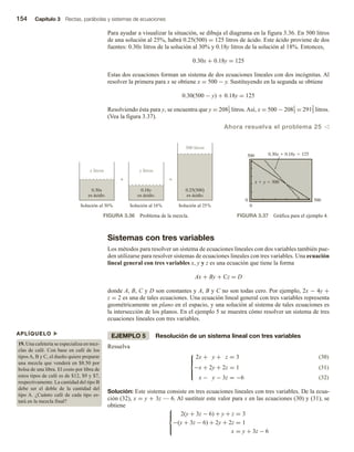 154 Capítulo 3 Rectas, parábolas y sistemas de ecuaciones
Para ayudar a visualizar la situación, se dibuja el diagrama en la figura 3.36. En 500 litros
de una solución al 25%, habrá 0.25(500) = 125 litros de ácido. Este ácido proviene de dos
fuentes: 0.30x litros de la solución al 30% y 0.18y litros de la solución al 18%. Entonces,
0.30x + 0.18y = 125
Estas dos ecuaciones forman un sistema de dos ecuaciones lineales con dos incógnitas. Al
resolver la primera para x se obtiene x = 500 − y. Sustituyendo en la segunda se obtiene
0.30(500 − y) + 0.18y = 125
Resolviendo ésta para y, se encuentra que y = 2081
3 litros. Así, x = 500 − 2081
3 = 2912
3 litros.
(Vea la figura 3.37).
Ahora resuelva el problema 25 v
0.30x
es ácido.
x litros

0.18y
es ácido.
y litros

0.25(500)
es ácido.
Solución al 25%
Solución al 18%
Solución al 30%
500 litros
FIGURA 3.36 Problema de la mezcla.
0 500
0
500
FIGURA 3.37 Gráfica para el ejemplo 4.
APLÍQUELO u
19. Una cafetería se especializa en mez-
clas de café. Con base en café de los
tiposA, B y C, el dueño quiere preparar
una mezcla que venderá en $8.50 por
bolsa de una libra. El costo por libra de
estos tipos de café es de $12, $9 y $7,
respectivamente. La cantidad del tipo B
debe ser el doble de la cantidad del
tipo A. ¿Cuánto café de cada tipo es-
tará en la mezcla final?
Sistemas con tres variables
Los métodos para resolver un sistema de ecuaciones lineales con dos variables también pue-
den utilizarse para resolver sistemas de ecuaciones lineales con tres variables. Una ecuación
lineal general con tres variables x, y y z es una ecuación que tiene la forma
Ax + By + Cz = D
donde A, B, C y D son constantes y A, B y C no son todas cero. Por ejemplo, 2x − 4y +
z = 2 es una de tales ecuaciones. Una ecuación lineal general con tres variables representa
geométricamente un plano en el espacio, y una solución al sistema de tales ecuaciones es
la intersección de los planos. En el ejemplo 5 se muestra cómo resolver un sistema de tres
ecuaciones lineales con tres variables.
EJEMPLO 5 Resolución de un sistema lineal con tres variables
Resuelva
(30)
(31)
2x + y + z = 3





−x + 2y + 2z = 1
x − y − 3z = −6 (32)
Solución: Este sistema consiste en tres ecuaciones lineales con tres variables. De la ecua-
ción (32), x = y + 3z — 6. Al sustituir este valor para x en las ecuaciones (30) y (31), se
obtiene 




2(y + 3z − 6) + y + z = 3
−(y + 3z − 6) + 2y + 2z = 1
x = y + 3z − 6
 