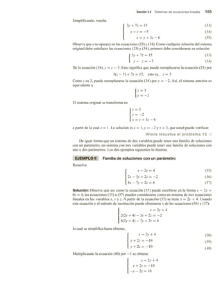 Sección 3.4 Sistemas de ecuaciones lineales 155
Simplificando, resulta
(33)
(34)
3y + 7z = 15





y − z = −5
x = y + 3z − 6 (35)
Observe que x no aparece en las ecuaciones (33) y (34). Como cualquier solución del sistema
original debe satisfacer las ecuaciones (33) y (34), primero debe considerarse su solución:
(33)
3y + 7z = 15
y − z = −5 (34)
De la ecuación (34), y = z − 5. Esto significa que puede reemplazarse la ecuación (33) por
3(z − 5) + 7z = 15, esto es, z = 3
Como z es 3, puede reemplazarse la ecuación (34) por y = −2. Así, el sistema anterior es
equivalente a
z = 3
y = −2
El sistema original se transforma en



z = 3
y = −2
x = y + 3z − 6
a partir de lo cual x = 1. La solución es x = 1, y = −2 y z = 3, que usted puede verificar.
Ahora resuelva el problema 15 v
De igual forma que un sistema de dos variables puede tener una familia de soluciones
con un parámetro, un sistema con tres variables puede tener una familia de soluciones con
uno o dos parámetros. Los dos ejemplos siguientes lo ilustran.
EJEMPLO 6 Familia de soluciones con un parámetro
Resuelva
(35)
(36)
x − 2y = 4





2x − 3y + 2z = −2
4x − 7y + 2z = 6 (37)
Solución: Observe que así como la ecuación (35) puede escribirse en la forma x − 2y +
0z = 4, las ecuaciones (35) a (37) pueden considerarse como un sistema de tres ecuaciones
lineales en las variables x, y y z. A partir de la ecuación (35) se tiene x = 2y + 4. Usando
esta ecuación y el método de sustitución puede eliminarse x de las ecuaciones (36) y (37):





x = 2y + 4
2(2y + 4) − 3y + 2z = −2
4(2y + 4) − 7y + 2z = 6
lo cual se simplifica hasta obtener,
(38)
(39)
x = 2y + 4





y + 2z = −10
y + 2z = −10 (40)
Multiplicando la ecuación (40) por −1 se obtiene





x = 2y + 4
y + 2z = −10
−y − 2z = 10
 