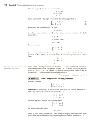 156 Capítulo 3 Rectas, parábolas y sistemas de ecuaciones
Al sumar la segunda ecuación a la tercera resulta



x = 2y + 4
y + 2z = −10
0 = 0
Como la ecuación 0 = 0 siempre es verdadera, el sistema es equivalente a
(41)
x = 2y + 4
y + 2z = −10 (42)
Resolviendo la ecuación (42) para y, se tiene
y = −10 − 2z
la cual expresa a y en términos de z. También puede expresarse a x en términos de z. De la
ecuación (41),
x = 2y + 4
= 2(−10 − 2z) + 4
= −16 − 4z
Por lo tanto, se tiene
x = −16 − 4z
y = −10 − 2z
Como no hay restricciones sobre z, esto sugiere la existencia de una familia de soluciones
paramétricas. Haciendo z = r, se tiene la familia de soluciones siguiente para el sistema
dado:
x = −16 − 4r
y = −10 − 2r
z = r
donde r puede ser cualquier número real. Entonces, se ve que el sistema dado tiene un nú-
mero infinito de soluciones. Por ejemplo, haciendo r = 1 se obtiene la solución particular
x = −20, y = −12 y z = 1. No hay nada especial acerca del nombre del parámetro. De he-
cho, como z = r, podría considerarse a z como el parámetro.
Ahora resuelva el problema 19 v
EJEMPLO 7 Familia de soluciones con dos parámetros
Resuelva el sistema
x + 2y + z = 4
2x + 4y + 2z = 8
Solución: Este es un sistema de dos ecuaciones lineales con tres variables. Se eliminará x
de la segunda ecuación al multiplicarla primero por −1
2:
x + 2y + z = 4
−x − 2y − z = −4
Sumando la primera ecuación a la segunda se obtiene
x + 2y + z = 4
0 = 0
De la primera ecuación, resulta
x = 4 − 2y − z
Como no existe restricción sobre y o z, éstos pueden ser números reales arbitrarios, lo que
proporciona una familia de soluciones con dos parámetros. Cuando se establecen y = r y
Es posible obtener otras representaciones
paramétricas de la solución.
 