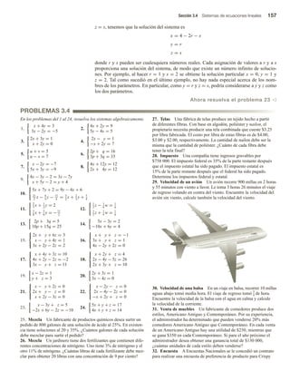 Sección 3.4 Sistemas de ecuaciones lineales 157
z = s, tenemos que la solución del sistema es
x = 4 − 2r − s
y = r
z = s
donde r y s pueden ser cualesquiera números reales. Cada asignación de valores a r y a s
proporciona una solución del sistema, de modo que existe un número infinito de solucio-
nes. Por ejemplo, al hacer r = 1 y s = 2 se obtiene la solución particular x = 0, y = 1 y
z = 2. Tal como sucedió en el último ejemplo, no hay nada especial acerca de los nom-
bres de los parámetros. En particular, como y = r y z = s, podría considerarse a y y z como
los dos parámetros.
Ahora resuelva el problema 23 v
PROBLEMAS 3.4
En los problemas del 1 al 24, resuelva los sistemas algebraicamente.
1.
x + 4y = 3
3x − 2y = −5
2.
4x + 2y = 9
5y − 4x = 5
3.
2x + 3y = 1
x + 2y = 0
4.
2x − y = 1
−x + 2y = 7
5.
u + v = 5
u − v = 7
6.
2p + q = 16
3p + 3q = 33
7.
x − 2y = −7
5x + 3y = −9
8.
4x + 12y = 12
2x + 4y = 12
9.
4x − 3y − 2 = 3x − 7y
x + 5y − 2 = y + 4
10.
5x + 7y + 2 = 9y − 4x + 6
21
2
x − 4
3
y − 11
4
= 3
2
x + 2
3
y + 5
4
11.
2
3
x + 1
2
y = 2
3
8
x + 5
6
y = −11
2
12.
1
2
z − 1
4
w = 1
6
1
2
z + 1
4
w = 1
6
13.
2p + 3q = 5
10p + 15q = 25
14.
5x − 3y = 2
−10x + 6y = 4
15.



2x + y + 6z = 3
x − y + 4z = 1
3x + 2y − 2z = 2
16.



x + y + z = −1
3x + y + z = 1
4x − 2y + 2z = 0
17.



x + 4y + 3z = 10
4x + 2y − 2z = −2
3x − y + z = 11
18.



x + 2y + z = 4
2x − 4y − 5z = 26
2x + 3y + z = 10
19.
x − 2z = 1
y + z = 3
20.
2y + 3z = 1
3x − 4z = 0
21.



x − y + 2z = 0
2x + y − z = 0
x + 2y − 3z = 0
22.



x − 2y − z = 0
2x − 4y − 2z = 0
−x + 2y + z = 0
23.
x − 3y + z = 5
−2x + 6y − 2z = −10
24.
5x + y + z = 17
4x + y + z = 14
25. Mezcla Un fabricante de productos químicos desea surtir un
pedido de 800 galones de una solución de ácido al 25%. En existen-
cia tiene soluciones al 20 y 35%. ¿Cuántos galones de cada solución
debe mezclar para surtir el pedido?
26. Mezcla Un jardinero tiene dos fertilizantes que contienen dife-
rentes concentraciones de nitrógeno. Uno tiene 3% de nitrógeno y el
otro 11% de nitrógeno. ¿Cuántas libras de cada fertilizante debe mez-
clar para obtener 20 libras con una concentración de 9 por ciento?
27. Telas Una fábrica de telas produce un tejido hecho a partir
de diferentes fibras. Con base en algodón, poliéster y nailon, el
propietario necesita producir una tela combinada que cueste $3.25
por libra fabricada. El costo por libra de estas fibras es de $4.00,
$3.00 y $2.00, respectivamente. La cantidad de nailon debe ser la
misma que la cantidad de poliéster. ¿Cuánto de cada fibra debe
tener la tela final?
28. Impuesto Una compañía tiene ingresos gravables por
$758 000. El impuesto federal es 35% de la parte restante después
que el impuesto estatal ha sido pagado. El impuesto estatal es
15% de la parte restante después que el federal ha sido pagado.
Determine los impuestos federal y estatal.
29. Velocidad de un avión Un avión recorre 900 millas en 2 horas
y 55 minutos con viento a favor. Le toma 3 horas 26 minutos el viaje
de regreso volando en contra del viento. Encuentre la velocidad del
avión sin viento, calcule también la velocidad del viento.
30. Velocidad de una balsa En un viaje en balsa, recorrer 10 millas
aguas abajo tomó media hora. El viaje de regreso tomó 3
4 de hora.
Encuentre la velocidad de la balsa con el agua en calma y calcule
la velocidad de la corriente.
31. Venta de muebles Un fabricante de comedores produce dos
estilos, Americano Antiguo y Contemporáneo. Por su experiencia,
el administrador ha determinado que pueden venderse 20% más
comedores Americano Antiguo que Contemporáneo. En cada venta
de un Americano Antiguo hay una utilidad de $250, mientras que
se gana $350 en cada Contemporáneo. Si para el año próximo el
administrador desea obtener una ganancia total de $130 000,
¿cuántas unidades de cada estilo deben venderse?
32. Encuesta A Encuestas Nacionales se le concedió un contrato
para realizar una encuesta de preferencia de producto para Crispy
 