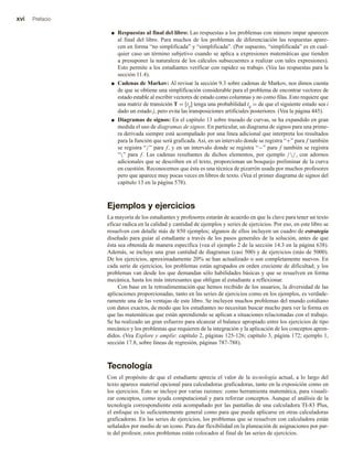 xvi Prefacio
■ Respuestas al final del libro: Las respuestas a los problemas con número impar aparecen
al final del libro. Para muchos de los problemas de diferenciación las respuestas apare-
cen en forma “no simplificada” y “simplificada”. (Por supuesto, “simplificada” es en cual-
quier caso un término subjetivo cuando se aplica a expresiones matemáticas que tienden
a presuponer la naturaleza de los cálculos subsecuentes a realizar con tales expresiones).
Esto permite a los estudiantes verificar con rapidez su trabajo. (Vea las respuestas para la
sección 11.4).
■ Cadenas de Markov: Al revisar la sección 9.3 sobre cadenas de Markov, nos dimos cuenta
de que se obtiene una simplificación considerable para el problema de encontrar vectores de
estado estable al escribir vectores de estado como columnas y no como filas. Esto requiere que
una matriz de transición T = [tij] tenga una probabilidad tij = de que el siguiente estado sea i
dado un estado j, pero evita las transposiciones artificiales posteriores. (Vea la página 445).
■ Diagramas de signos: En el capítulo 13 sobre trazado de curvas, se ha expandido en gran
medida el uso de diagramas de signos. En particular, un diagrama de signos para una prime-
ra derivada siempre está acompañado por una línea adicional que interpreta los resultados
para la función que será graficada. Así, en un intervalo donde se registra “+” para f también
se registra “/” para f, y en un intervalo donde se registra “−” para f también se registra
“” para f. Las cadenas resultantes de dichos elementos, por ejemplo //, con adornos
adicionales que se describen en el texto, proporcionan un bosquejo preliminar de la curva
en cuestión. Reconocemos que ésta es una técnica de pizarrón usada por muchos profesores
pero que aparece muy pocas veces en libros de texto. (Vea el primer diagrama de signos del
capítulo 13 en la página 578).
Ejemplos y ejercicios
La mayoría de los estudiantes y profesores estarán de acuerdo en que la clave para tener un texto
eficaz radica en la calidad y cantidad de ejemplos y series de ejercicios. Por eso, en este libro se
resuelven con detalle más de 850 ejemplos; algunos de ellos incluyen un cuadro de estrategia
diseñado para guiar al estudiante a través de los pasos generales de la solución, antes de que
ésta sea obtenida de manera específica (vea el ejemplo 2 de la sección 14.3 en la página 638).
Además, se incluye una gran cantidad de diagramas (casi 500) y de ejercicios (más de 5000).
De los ejercicios, aproximadamente 20% se han actualizado o son completamente nuevos. En
cada serie de ejercicios, los problemas están agrupados en orden creciente de dificultad; y los
problemas van desde los que demandan sólo habilidades básicas y que se resuelven en forma
mecánica, hasta los más interesantes que obligan al estudiante a reflexionar.
Con base en la retroalimentación que hemos recibido de los usuarios, la diversidad de las
aplicaciones proporcionadas, tanto en las series de ejercicios como en los ejemplos, es verdade-
ramente una de las ventajas de este libro. Se incluyen muchos problemas del mundo cotidiano
con datos exactos, de modo que los estudiantes no necesitan buscar mucho para ver la forma en
que las matemáticas que están aprendiendo se aplican a situaciones relacionadas con el trabajo.
Se ha realizado un gran esfuerzo para alcanzar el balance apropiado entre los ejercicios de tipo
mecánico y los problemas que requieren de la integración y la aplicación de los conceptos apren-
didos. (Vea Explore y amplíe: capítulo 2, páginas 125-126; capítulo 3, página 172; ejemplo 1,
sección 17.8, sobre líneas de regresión, páginas 787-788).
Tecnología
Con el propósito de que el estudiante aprecie el valor de la tecnología actual, a lo largo del
texto aparece material opcional para calculadoras graficadoras, tanto en la exposición como en
los ejercicios. Esto se incluye por varias razones: como herramienta matemática, para visuali-
zar conceptos, como ayuda computacional y para reforzar conceptos. Aunque el análisis de la
tecnología correspondiente está acompañado por las pantallas de una calculadora TI-83 Plus,
el enfoque es lo suficientemente general como para que pueda aplicarse en otras calculadoras
graficadoras. En las series de ejercicios, los problemas que se resuelven con calculadora están
señalados por medio de un icono. Para dar flexibilidad en la planeación de asignaciones por par-
te del profesor, estos problemas están colocados al final de las series de ejercicios.
 