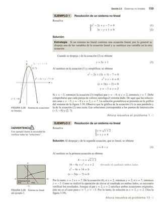 Sección 3.5 Sistemas no lineales 159
EJEMPLO 1 Resolución de un sistema no lineal
Resuelva
(1)
x2
− 2x + y − 7 = 0
3x − y + 1 = 0 (2)
Solución:
Estrategia Si un sistema no lineal contiene una ecuación lineal, por lo general se
despeja una de las variables de la ecuación lineal y se sustituye esa variable en la otra
ecuación.
Cuando se despeja y de la ecuación (2) se obtiene
y = 3x + 1 (3)
Al sustituir en la ecuación (1) y simplificar, se obtiene
x2
− 2x + (3x + 1) − 7 = 0
x2
+ x − 6 = 0
(x + 3)(x − 2) = 0
x = −3 o x = 2
Si x = −3, entonces la ecuación (3) implica que y = −8; si x = 2, entonces y = 7. Debe
comprobarse que cada pareja de valores satisfaga el sistema dado. De aquí que las solucio-
nes sean x = −3, y = −8 y x = 2, y = 7. La solución geométrica se presenta en la gráfica
del sistema de la figura 3.38. Observe que la gráfica de la ecuación (1) es una parábola y
la de la ecuación (2) una recta. Las soluciones corresponden a los puntos de intersección
(−3, −8) y (2, 7).
Ahora resuelva el problema 1 v
EJEMPLO 2 Resolución de un sistema no lineal
Resuelva
y =
√
x + 2
x + y = 4
Solución: Al despejar y de la segunda ecuación, que es lineal, se obtiene
y = 4 − x (4)
Al sustituir en la primera ecuación se obtiene
4 − x =
√
x + 2
16 − 8x + x2
= x + 2 elevando al cuadrado ambos lados
x2
− 9x + 14 = 0
(x − 2)(x − 7) = 0
Por lo tanto, x = 2 o x = 7. De la ecuación (4), si x = 2, entonces y = 2; si x = 7, entonces
y = −3. Como se realizó la operación de elevar al cuadrado en ambos lados, es necesario
verificar los resultados. Aunque el par x = 2, y = 2 satisface ambas ecuaciones originales,
éste no es el caso para x = 7, y = −3. Por lo tanto, la solución es x = 2, y = 2. (Vea la
figura 3.39).
Ahora resuelva el problema 13 v
x
y
(2, 7)
x2
 2x  y  7  0
(3, 8)
3x  y  1  0
FIGURA 3.38 Sistema de ecuaciones
no lineales.
10
6
FIGURA 3.39 Sistema no lineal
del ejemplo 2.
ADVERTENCIA
Este ejemplo ilustra la necesidad de
verificar todas las “soluciones”.
 