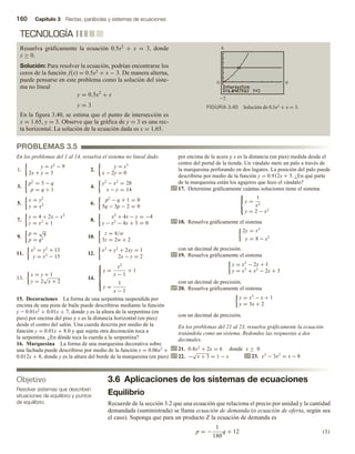 160 Capítulo 3 Rectas, parábolas y sistemas de ecuaciones
3.6 Aplicaciones de los sistemas de ecuaciones
Equilibrio
Recuerde de la sección 3.2 que una ecuación que relaciona el precio por unidad y la cantidad
demandada (suministrada) se llama ecuación de demanda (o ecuación de oferta, según sea
el caso). Suponga que para un producto Z la ecuación de demanda es
p = −
1
180
q + 12 (1)
TECNOLOGÍA
Resuelva gráficamente la ecuación 0.5x2 + x = 3, donde
x ≥ 0.
Solución: Para resolver la ecuación, podrían encontrarse los
ceros de la función f(x) = 0.5x2 + x − 3. De manera alterna,
puede pensarse en este problema como la solución del siste-
ma no lineal
y = 0.5x2
+ x
y = 3
En la figura 3.40, se estima que el punto de intersección es
x = 1.65, y = 3. Observe que la gráfica de y = 3 es una rec-
ta horizontal. La solución de la ecuación dada es x = 1.65.
FIGURA 3.40 Solución de 0.5x2 + x = 3.
0 6
6
Objetivo
Resolver sistemas que describen
situaciones de equilibrio y puntos
de equilibrio.
PROBLEMAS 3.5
En los problemas del 1 al 14, resuelva el sistema no lineal dado.
1.
y = x2
− 9
2x + y = 3
2.
y = x3
x − 2y = 0
3.
p2
= 5 − q
p = q + 1
4.
y2
− x2
= 28
x − y = 14
5.
x = y2
y = x2 6.
p2
− q + 1 = 0
5q − 3p − 2 = 0
7.
y = 4 + 2x − x2
y = x2
+ 1
8.
x2
+ 4x − y = −4
y − x2
− 4x + 3 = 0
9.
p =
√
q
p = q2 10.
z = 4/w
3z = 2w + 2
11.
x2
= y2
+ 13
y = x2
− 15
12.
x2
+ y2
+ 2xy = 1
2x − y = 2
13.
x = y + 1
y = 2
√
x + 2
14.







y =
x2
x − 1
+ 1
y =
1
x − 1
15. Decoraciones La forma de una serpentina suspendida por
encima de una pista de baile puede describirse mediante la función
y = 0.01x2 + 0.01x + 7, donde y es la altura de la serpentina (en
pies) por encima del piso y x es la distancia horizontal (en pies)
desde el centro del salón. Una cuerda descrita por medio de la
función y = 0.01x + 8.0 y que sujeta otra decoración toca a
la serpentina. ¿En dónde toca la cuerda a la serpentina?
16. Marquesina La forma de una marquesina decorativa sobre
una fachada puede describirse por medio de la función y = 0.06x2 +
0.012x + 8, donde y es la altura del borde de la marquesina (en pies)
por encima de la acera y x es la distancia (en pies) medida desde el
centro del portal de la tienda. Un vándalo mete un palo a través de
la marquesina perforando en dos lugares. La posición del palo puede
describirse por medio de la función y = 0.912x + 5. ¿En qué parte
de la marquesina están los agujeros que hizo el vándalo?
17. Determine gráficamente cuántas soluciones tiene el sistema



y =
1
x2
y = 2 − x2
18. Resuelva gráficamente el sistema
2y = x3
y = 8 − x2
con un decimal de precisión.
19. Resuelva gráficamente el sistema
y = x2
− 2x + 1
y = x3
+ x2
− 2x + 3
con un decimal de precisión.
20. Resuelva gráficamente el sistema
y = x3
− x + 1
y = 3x + 2
con un decimal de precisión.
En los problemas del 21 al 23, resuelva gráficamente la ecuación
tratándola como un sistema. Redondee las respuestas a dos
decimales.
21. 0.8x2
+ 2x = 6 donde x ≥ 0
22. −
√
x + 3 = 1 − x 23. x3
− 3x2
= x − 8
 