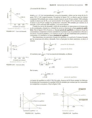 Sección 3.6 Aplicaciones de los sistemas de ecuaciones 161
y la ecuación de oferta es
p =
1
300
q + 8 (2)
donde q, p ≥ 0. Las correspondientes curvas de demanda y oferta son las rectas de las fi-
guras 3.41 y 3.42, respectivamente. Al analizar la figura 3.41, se observa que los clientes
comprarán 540 unidades por semana cuando el precio sea de $9 por unidad, 1080 unidades
cuando el precio sea de $6, y así sucesivamente. En la figura 3.42 se muestra que cuando
el precio es de $9 por unidad, los productores colocarán 300 unidades por semana en el
mercado, a $10 colocarán 600 unidades, y así sucesivamente.
Cuando las curvas de demanda y oferta de un producto se representan en el mismo pla-
no de coordenadas, el punto (m, n) donde las curvas se intersecan se llama punto de equili-
brio. (Vea la figura 3.43). El precio, n, llamado precio de equilibrio, es el precio al que los
consumidores comprarán la misma cantidad de un producto que los productores ofrezcan a
ese precio. En pocas palabras, n es el precio en que se da una estabilidad entre productor y
consumidor. La cantidad m se llama cantidad de equilibrio.
Para determinar con precisión el punto de equilibrio, se resolverá el sistema formado
por las ecuaciones de oferta y demanda. Esto se hará para los datos anteriores, es decir, el
sistema







p = −
1
180
q + 12 ecuación de demanda
p =
1
300
q + 8 ecuación de oferta
Al sustituir p por
1
300
q + 8 en la ecuación de demanda, se obtiene
1
300
q + 8 = −
1
180
q + 12
1
300
+
1
180
q = 4
q = 450 cantidad de equilibrio
Por lo tanto,
p =
1
300
(450) + 8
= 9.50 precio de equilibrio
y el punto de equilibrio es (450, 9.50). Por ende, al precio de $9.50 por unidad, los fabrican-
tes producirían exactamente la cantidad (450) de unidades por semana que los consumido-
res comprarían a ese precio. (Vea la figura 3.44).
q
p
12
8
4
500 1000 1500
(Unidades por semana)
Ecuación de demanda: p   q  12
1
180
(Dólares)
(540, 9)
(1080, 6)
FIGURA 3.41 Curva de demanda.
q
p
12
8
4
500 1000 1500
(Unidades por semana)
Ecuación de oferta: p  q8
1
300
(Dólares)
(300, 9)
(600, 10)
FIGURA 3.42 Curva de oferta.
q
p
m
n
Cantidad de equilibrio  m
Curva de demanda
Curva de oferta
(m, n) Punto de equilibrio
Precio
de
equilibrio

n
FIGURA 3.43 Equilibrio.
q
p
4
8
12
450 1000
9.50 (450, 9.50) Punto de equilibrio
p  q  8
1
300
p  q  12
1
180
Precio de
equilibrio
Cantidad de equilibrio
FIGURA 3.44 Equilibrio.
 