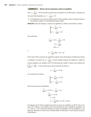162 Capítulo 3 Rectas, parábolas y sistemas de ecuaciones
EJEMPLO 1 Efecto de los impuestos sobre el equilibrio
Sea p =
8
100
q + 50 la ecuación de oferta para el producto de un fabricante y suponga que
la ecuación de demanda es p = −
7
100
q + 65.
a. Si al fabricante se le cobra un impuesto de $1.50 por unidad, ¿cómo se afectará el precio
de equilibrio original si la demanda permanece igual?
Solución: Antes del impuesto, el precio de equilibrio se obtiene resolviendo el sistema







p =
8
100
q + 50
p = −
7
100
q + 65
Por sustitución,
−
7
100
q + 65 =
8
100
q + 50
15 =
15
100
q
100 = q
y
p =
8
100
(100) + 50 = 58
Por lo tanto, $58 es el precio de equilibrio original. Antes del impuesto el fabricante ofrecía
q unidades a un precio de p =
8
100
q + 50 por unidad. Después del impuesto, venderá la
misma cantidad q de unidades con $1.50 adicional por unidad. El precio por unidad será
8
100
q + 50 + 1.50, de modo que la nueva ecuación de oferta es
p =
8
100
q + 51.50
La resolución del sistema







p =
8
100
q + 51.50
p = −
7
100
q + 65
dará el nuevo precio de equilibrio:
8
100
q + 51.50 = −
7
100
q + 65
15
100
q = 13.50
q = 90
p =
8
100
(90) + 51.50 = 58.70
El impuesto de $1.50 por unidad incrementó el precio de equilibrio en $0.70. (Vea la fi-
gura 3.45). Observe que también existe una disminución en la cantidad de equilibrio, de
q = 100 a q = 90, a causa del cambio en el precio de equilibrio. (En los problemas, se le
pide que determine el efecto de un subsidio dado al fabricante, lo cual reducirá el precio
del producto).
 