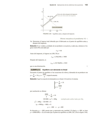 Sección 3.6 Aplicaciones de los sistemas de ecuaciones 163
Ahora resuelva el problema 15 v
b. Determine el ingreso total obtenido por el fabricante en el punto de equilibrio antes y
después del impuesto.
Solución: Si se venden q unidades de un producto a un precio p cada una, entonces el in-
greso total (TR) está dado por
yTR = pq
Antes del impuesto, el ingreso en (100, 58) es
yTR = (58)(100) = 5800
Después del impuesto, es
yTR = (58.70)(90) = 5283
que es una disminución. v
EJEMPLO 2 Equilibrio con demanda no lineal
Encuentre el punto de equilibrio si las ecuaciones de oferta y demanda de un producto son
p =
q
40
+ 10 y p =
8000
q
, respectivamente.
Solución: Aquí la ecuación de demanda no es lineal. Al resolver el sistema







p =
q
40
+ 10
p =
8000
q
por sustitución se obtiene
8000
q
=
q
40
+ 10
320 000 = q2
+ 400q multiplicando ambos lados por 40q
q2
+ 400q − 320 000 = 0
(q + 800)(q − 400) = 0
q = −800 o q = 400
Se descarta q = −800, puesto que q representa una cantidad. Al elegir q = 400, se tiene
p = (8000/400) = 20, de modo que el punto de equilibrio es (400, 20). (Vea la figura 3.46).
100 200
50
51.5
60
70
(90, 58.70)
(100, 58)
Curva de demanda
Curva de oferta antes del impuesto
Curva de oferta después del impuesto
q
p
FIGURA 3.45 Equilibrio antes y después del impuesto.
 
