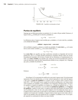 164 Capítulo 3 Rectas, parábolas y sistemas de ecuaciones
v
Puntos de equilibrio
Suponga que un fabricante produce un producto A y lo vende a $8 por unidad. Entonces, el
ingreso total yTR recibido por la venta de q unidades es
yTR = 8q ingreso total
La diferencia entre el ingreso total recibido por q unidades y el costo total de q unidades
es la utilidad del fabricante:
utilidad = ingreso total − costo total
(Si la utilidad es negativa, entonces se tendrá una pérdida). El costo total, yTC, es la suma
de los costos totales variables yVC y los costos totales fijos yFC:
yTC = yVC + yFC
Los costos fijos son aquellos que bajo condiciones normales no dependen del nivel de
producción; esto es, en algún periodo permanecen constantes durante todos los niveles
de producción (ejemplos son la renta, el salario de los oficinistas y el mantenimiento nor-
mal). Los costos variables son aquellos que varían con el nivel de producción (como el
costo de materiales, mano de obra, mantenimiento debido al uso y desgaste, etc.). Suponga
que, para q unidades de producto A,
yFC = 5000 costo fijo
y yVC =
22
9
q costo variable
Entonces
yTC =
22
9
q + 5000 costo total
En la figura 3.47 se presentan las gráficas de costo total e ingreso total. El eje horizontal
representa el nivel de producción, q, y el eje vertical representa el valor total del ingreso
o del costo. El punto de equilibrio es el punto en que el ingreso total es igual al costo
total (TR = TC). Este punto ocurre cuando los niveles de producción y de ventas tienen
como resultado cero pérdidas y cero utilidades. En el diagrama, llamado gráfica del punto
de equilibrio, el punto de equilibrio es el punto (m, n) donde las gráficas de yTR = 8q y
yTC = 22
9
q +5000 se intersecan. A m se le llama la cantidad de equilibrio y a n el ingreso
de equilibrio. Cuando el costo total y el ingreso total están relacionados de manera lineal
con la producción, como en este caso, para cualquier nivel de producción mayor que m,
el ingreso total es mayor que el costo total, lo cual resulta en una utilidad. Sin embargo, en
cualquier nivel menor de m unidades, el ingreso total es menor que el costo total y esto re-
sulta en una pérdida. Para una producción de m unidades, la utilidad es cero. En el ejem-
plo siguiente se examinarán los datos con mayor detalle.
q
p
10
80 160 240 320 400
20
(400, 20)
p  8000
q
Demanda
p   10
Oferta
q
40
FIGURA 3.46 Equilibrio con demanda no lineal.
 