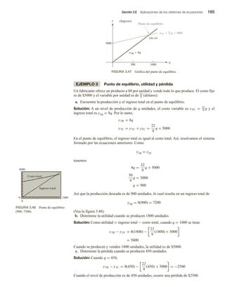 Sección 3.6 Aplicaciones de los sistemas de ecuaciones 165
EJEMPLO 3 Punto de equilibrio, utilidad y pérdida
Un fabricante ofrece un producto a $8 por unidad y vende todo lo que produce. El costo fijo
es de $5000 y el variable por unidad es de 22
9 (dólares).
a. Encuentre la producción y el ingreso total en el punto de equilibrio.
Solución: A un nivel de producción de q unidades, el costo variable es yVC = 22
9
q y el
ingreso total es yTR = 8q. Por lo tanto,
yTR = 8q
yTC = yVC + yFC =
22
9
q + 5000
En el punto de equilibrio, el ingreso total es igual al costo total. Así, resolvamos el sistema
formado por las ecuaciones anteriores. Como
yTR = yTC
tenemos
8q =
22
9
q + 5000
50
9
q = 5000
q = 900
Así que la producción deseada es de 900 unidades, lo cual resulta en un ingreso total de
yTR = 8(900) = 7200
(Vea la figura 3.48).
b. Determine la utilidad cuando se producen 1800 unidades.
Solución: Como utilidad = ingreso total − costo total, cuando q = 1800 se tiene
yTR − yTC = 8(1800) −
22
9
(1800) + 5000
= 5000
Cuando se producen y venden 1800 unidades, la utilidad es de $5000.
c. Determine la pérdida cuando se producen 450 unidades.
Solución: Cuando q = 450,
yTR − yTC = 8(450) −
22
9
(450) + 5000 = −2500
Cuando el nivel de producción es de 450 unidades, ocurre una pérdida de $2500.
yTC  q  5000
q
y
500 1000
5000
(Ingreso)
(m, n)
Punto de equilibrio
22
9
yTR  8q
FIGURA 3.47 Gráfica del punto de equilibrio.
FIGURA 3.48 Punto de equilibrio
(900, 7200).
0 1000
0
8000
Costo total
Ingreso total
 