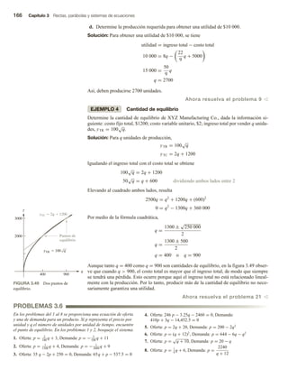 166 Capítulo 3 Rectas, parábolas y sistemas de ecuaciones
d. Determine la producción requerida para obtener una utilidad de $10 000.
Solución: Para obtener una utilidad de $10 000, se tiene
utilidad = ingreso total − costo total
10 000 = 8q −
22
9
q + 5000
15 000 =
50
9
q
q = 2700
Así, deben producirse 2700 unidades.
Ahora resuelva el problema 9 v
EJEMPLO 4 Cantidad de equilibrio
Determine la cantidad de equilibrio de XYZ Manufacturing Co., dada la información si-
guiente: costo fijo total, $1200; costo variable unitario, $2; ingreso total por vender q unida-
des, yTR = 100
√
q.
Solución: Para q unidades de producción,
yTR = 100
√
q
yTC = 2q + 1200
Igualando el ingreso total con el costo total se obtiene
100
√
q = 2q + 1200
50
√
q = q + 600 dividiendo ambos lados entre 2
Elevando al cuadrado ambos lados, resulta
2500q = q2
+ 1200q + (600)2
0 = q2
− 1300q + 360 000
Por medio de la fórmula cuadrática,
q =
1300 ±
√
250 000
2
q =
1300 ± 500
2
q = 400 o q = 900
Aunque tanto q = 400 como q = 900 son cantidades de equilibrio, en la figura 3.49 obser-
ve que cuando q  900, el costo total es mayor que el ingreso total, de modo que siempre
se tendrá una pérdida. Esto ocurre porque aquí el ingreso total no está relacionado lineal-
mente con la producción. Por lo tanto, producir más de la cantidad de equilibrio no nece-
sariamente garantiza una utilidad.
Ahora resuelva el problema 21 v
FIGURA 3.49 Dos puntos de
equilibrio.
q
y
400 900
2000
3000
Puntos de
equilibrio
yTC  2q  1200
yTR  100 q
PROBLEMAS 3.6
En los problemas del 1 al 8 se proporciona una ecuación de oferta
y una de demanda para un producto. Si p representa el precio por
unidad y q el número de unidades por unidad de tiempo, encuentre
el punto de equilibrio. En los problemas 1 y 2, bosqueje el sistema.
1. Oferta: p = 2
100
q + 3, Demanda: p = − 3
100
q + 11
2. Oferta: p = 1
1500
q + 4, Demanda: p = − 1
2000
q + 9
3. Oferta: 35 q − 2p + 250 = 0, Demanda: 65q + p − 537.5 = 0
4. Oferta: 246 p − 3.25q − 2460 = 0, Demanda:
410p + 3q − 14,452.5 = 0
5. Oferta: p = 2q + 20, Demanda: p = 200 − 2q2
6. Oferta: p = (q + 12)2
, Demanda: p = 644 − 6q − q2
7. Oferta: p =
√
q + 10, Demanda: p = 20 − q
8. Oferta: p = 1
4
q + 6, Demanda: p =
2240
q + 12
 