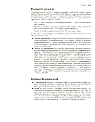 Prefacio xvii
Planeación del curso
Uno de las ventajas de este libro es que existe una cantidad considerable de cursos que pueden
utilizarlo. Dado que los profesores planifican el perfil del curso para que sirva a las necesidades
individuales de una clase y un temario, no ofreceremos directrices detalladas; no obstante, para
ayudarle a conformar su curso, la tabla de contenido se ha dividido en tres partes, lo cual no
repercute en el flujo de un capítulo al siguiente.
Parte I: El álgebra universitaria se estudia en los capítulos 0 a 4 y cubre los temas centrales
previos al cálculo.
Parte II: Las matemáticas finitas quedan cubiertas en los capítulos 5 a 9 y contienen una
amplia variedad de temas entre los cuales pueden elegir los profesores.
Parte III. El tema de los capítulos restantes (10 a 17) corresponde al cálculo.
A continuación se presentan algunas notas adicionales que deben tenerse en cuenta al crear un
temario o delinear un curso.
■ Cursos de dos semestres: Las escuelas que tienen dos periodos académicos por año tienden
a dedicar un periodo a las matemáticas finitas y otro al cálculo. Para estas escuelas reco-
mendamos los capítulos 1 a 9 para el primer curso, iniciando donde lo permita la prepara-
ción de los estudiantes, y los capítulos 10 a 17 para el segundo curso —borrando la mayor
parte del material opcional.
■ Cursos de tres cuatrimestres: Para un programa que incluya tres cuatrimestres de matemá-
ticas para estudiantes de administración bien preparados, puede iniciar un primer curso con
el capítulo 1 y del capítulo 2 al 9 elegir cuáles temas son de interés. Un segundo curso, sobre
cálculo diferencial, podría utilizar el capítulo 10, sobre límites y continuidad, seguido por tres
capítulos sobre diferenciación: del 11 al 13. Aquí la sección 12.6 sobre el método de Newton
puede omitirse sin perder continuidad, mientras que otros profesores pueden preferir revisar
el capítulo 4, “Funciones exponenciales y logarítmicas”, antes de su estudio como funciones
diferenciales. Por último, con los capítulos 14 a 17 podría definirse un tercer curso sobre
cálculo integral, con una introducción al cálculo multivariado. En un curso aplicado resulta
conveniente enfatizar el uso de tablas para encontrar integrales y, por ende, las técnicas “por
partes” y “de fracciones parciales”, presentadas en las secciones 15.1 y 15.2, respectiva-
mente, deben considerarse opcionales. El capítulo 16, ciertamente no es necesario para el
capítulo 17, y la sección 15.7 sobre integrales impropias puede omitirse con seguridad si no
se cubre el capítulo 16.
Suplementos (en inglés)
■ El Manual de soluciones para el profesor (en inglés) tiene soluciones desarrolladas para
todos los problemas, incluyendo los ejercicios del tipo Aplíquelo y las actividades de
Explore y amplíe. Pregunte a su representante de Pearson cómo obtenerlo.
■ TestGen® (en inglés) permite a los profesores construir, editar, imprimir y administrar exá-
menes utilizando un banco computarizado de preguntas desarrollado para cubrir todos los
objetivos del texto. Con base en un algoritmo, permite a los profesores crear versiones
múltiples pero equivalentes de la misma pregunta o del mismo examen con sólo hacer clic
en un botón. Los profesores también pueden modificar el banco de preguntas para examen
o añadir nuevas. TestGen® y el software necesario están disponibles para su descarga en el
catálogo en línea de Pearson Education y en el Centro de recursos para el profesor.
 