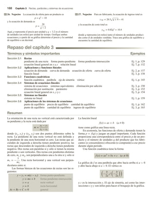 168 Capítulo 3 Rectas, parábolas y sistemas de ecuaciones
26. Negocios La ecuación de oferta para un producto es
p = q2 − 10
y la ecuación de demanda es
p =
20
q − 2
Aquí, p representa el precio por unidad y q  3.2 es el número
de unidades (en miles) por unidad de tiempo. Grafique ambas
ecuaciones y a partir de su gráfica determine el precio y la cantidad
de equilibrio a un decimal.
27. Negocios Para un fabricante, la ecuación de ingreso total es
yTR = 20.5 q + 4 − 41
y la ecuación de costo total es
yTC = 0.02q3 + 10.4
donde q representa (en miles) tanto el número de unidades produci-
das como el de unidades vendidas. Trace una gráfica de equilibrio y
encuentre la cantidad de equilibrio.
Repaso del capítulo 3
Términos y símbolos importantes Ejemplos
Sección 3.1 Rectas
pendiente de una recta forma punto-pendiente forma pendiente-intersección Ej. 1, p. 129
ecuación lineal general en x y y relación lineal Ej. 7, p. 132
Sección 3.2 Aplicaciones y funciones lineales
ecuación de demanda curva de demanda ecuación de oferta curva de oferta Ej. 2, p. 137
función lineal Ej. 3, p. 138
Sección 3.3 Funciones cuadráticas
función cuadrática parábola eje de simetría vértice Ej. 1, p. 143
Sección 3.4 Sistemas de ecuaciones lineales
sistema de ecuaciones sistemas equivalentes eliminación por adición Ej. 3, p. 150
eliminación por sustitución parámetro Ej. 3, p. 152
ecuación lineal general en x, y y z Ej. 5, p. 154
Sección 3.5 Sistemas no lineales
sistema no lineal Ej. 1, p. 159
Sección 3.6 Aplicaciones de los sistemas de ecuaciones
punto de equilibrio precio de equilibrio cantidad de equilibrio Ej. 1, p. 162
punto de equilibrio cantidad de equilibrio ingreso de equilibrio Ej. 3, p. 165
Resumen
La orientación de una recta no vertical está caracterizada por
su pendiente y la recta está dada por
m =
y2 − y1
x2 − x1
donde (x1, y1) y (x2, y2) son dos puntos diferentes sobre la
recta. La pendiente de una recta vertical no está definida y
la pendiente de una recta horizontal es cero. Las rectas que as-
cienden de izquierda a derecha tienen pendiente positiva; las
rectas que descienden de izquierda a derecha tienen pendiente
negativa. Dos rectas son paralelas si y sólo si tienen la misma
pendiente o son verticales. Dos rectas con pendientes distintas
de cero, m1 y m2, son perpendiculares una a la otra si y sólo si
m1 = −
1
m2
. Una recta horizontal y una vertical son perpen-
diculares entre sí.
Las formas básicas de las ecuaciones de rectas son las si-
guientes:
y − y1 = m(x − x1) forma punto-pendiente
y = mx + b forma pendiente-intersección
x = a recta vertical
y = b recta horizontal
Ax + By + C = 0 general
La función lineal
f(x) = ax + b (a Z 0)
tiene como gráfica una línea recta.
En economía, las funciones de oferta y demanda tienen la
forma p = f(q) y juegan un papel importante. Cada función
proporciona una correspondencia entre el precio p de un pro-
ducto y el número de unidades q del producto que los fabri-
cantes (o consumidores) ofrecerán (o comprarán) a ese precio
durante algún periodo.
Una función cuadrática tiene la forma
f (x) = ax2
+ bx + c (a = 0)
La gráfica de f es una parábola que abre hacia arriba si a  0
y abre hacia abajo si a  0. El vértice es
−
b
2a
, f −
b
2a
y c es la intersección y. El eje de simetría, así como las inter-
secciones x y y son útiles para hacer el bosquejo de la gráfica.
 