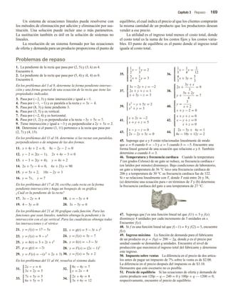 Capítulo 3 Repaso 169
Un sistema de ecuaciones lineales puede resolverse con
los métodos de eliminación por adición y eliminación por sus-
titución. Una solución puede incluir uno o más parámetros.
La sustitución también es útil en la solución de sistemas no
lineales.
La resolución de un sistema formado por las ecuaciones
de oferta y demanda para un producto proporciona el punto de
equilibrio, el cual indica el precio al que los clientes comprarán
la misma cantidad de un producto que los productores desean
vender a ese precio.
La utilidad es el ingreso total menos el costo total, donde
el costo total es la suma de los costos fijos y los costos varia-
bles. El punto de equilibrio es el punto donde el ingreso total
iguala al costo total.
Problemas de repaso
1. La pendiente de la recta que pasa por (2, 5) y (3, k) es 4.
Encuentre k.
2. La pendiente de la recta que pasa por (5, 4) y (k, 4) es 0.
Encuentre k.
En los problemas del 3 al 9, determine la forma pendiente-intersec-
ción y una forma general de una ecuación de la recta que tiene las
propiedades indicadas.
3. Pasa por (−2, 3) y tiene intersección y igual a −1.
4. Pasa por (−1, −1) y es paralela a la recta y = 3x − 4.
5. Pasa por (8, 3) y tiene pendiente 3.
6. Pasa por (3, 5) y es vertical.
7. Pasa por (−2, 4) y es horizontal.
8. Pasa por (1, 2) y es perpendicular a la recta −3y + 5x = 7.
9. Tiene intersección y igual a −3 y es perpendicular a 2y + 5x = 2.
10. Determine si el punto (3, 11) pertenece a la recta que pasa por
(2, 7) y (4, 13).
En los problemas del 11 al 16, determine si las rectas son paralelas,
perpendiculares o de ninguna de las dos formas.
11. x + 4y + 2 = 0, 8x − 2y − 2 = 0
12. y − 2 = 2(x − 1), 2x + 4y − 3 = 0
13. x − 3 = 2(y + 4), y = 4x + 2
14. 2x + 7y − 4 = 0, 6x + 21y = 90
15. y = 5x + 2, 10x − 2y = 3
16. y = 7x, y = 7
En los problemas del 17 al 20, escriba cada recta en la forma
pendiente-intersección y haga un bosquejo de su gráfica.
¿Cuál es la pendiente de la recta?
17. 3x − 2y = 4 18. x = −3y + 4
19. 4 − 3y = 0 20. 3x − 5y = 0
En los problemas del 21 al 30 grafique cada función. Para las
funciones que sean lineales, también obtenga la pendiente y la
intersección con el eje vertical. Para las cuadráticas obtenga todas
las intersecciones y el vértice.
21. y = f (x) = 17 − 5x 22. s = g(t) = 5 − 3t + t2
23. y = f (x) = 9 − x2 24. y = f (x) = 3x − 7
25. y = h(t) = 3 + 2t + t2 26. y = k(t) = −3 − 3t
27. p = g(t) = −7t 28. y = F(x) = (2x − 1)2
29. y = F(x) = −(x2
+ 2x + 3) 30. y = f (x) = 5x + 2
En los problemas del 31 al 44, resuelva el sistema dado.
31.
2x − y = 6
3x + 2y = 5
32.
8x − 4y = 7
y = 2x − 4
33.
7x + 5y = 5
6x + 5y = 3
34.
2x + 4y = 8
3x + 6y = 12
35.





1
2
x − 1
3
y = 2
3
4
x + 1
2
y = 3
36.





1
3
x − 1
4
y = 1
12
4
3
x + 3y = 5
3
37.



3x − 2y + z = −2
2x + y + z = 1
x + 3y − z = 3
38.





2x +
3y + x
3
= 9
y +
5x + 2y
4
= 7
39.
x2
− y + 5x = 2
x2
+ y = 3
40.



y =
3
x + 2
x + y − 2 = 0
41.
x + 2z = −2
x + y + z = 5
42.



x + y + z = 0
x − y + z = 0
x + z = 0
43.
x − y − z = 0
2x − 2y + 3z = 0
44.
2x − 5y + 6z = 1
4x − 10y + 12z = 2
45. Suponga que a y b están relacionadas linealmente de modo
que a = 0 cuando b = −3 y a = 3 cuando b = −5. Encuentre una
forma lineal general de una ecuación que relacione a y b. También
determine a cuando b = 3.
46. Temperatura y frecuencia cardiaca Cuando la temperatura
T (en grados Celsius) de un gato se reduce, su frecuencia cardiaca r
(en latidos por minuto) disminuye. Bajo condiciones de laboratorio,
un gato a temperatura de 36 °C tuvo una frecuencia cardiaca de
206 y a temperatura de 30 °C su frecuencia cardiaca fue de 122.
Si r se relaciona linealmente con T, donde T está entre 26 y 38,
(a) determine una ecuación para r en términos de T y (b) determine
la frecuencia cardiaca del gato a una temperatura de 27 °C.
47. Suponga que f es una función lineal tal que f(1) = 5 y f(x)
disminuye 4 unidades por cada incremento de 3 unidades en x.
Encuentre f(x).
48. Si f es una función lineal tal que f(−1) = 8 y f(2) = 5, encuentre
f(x).
49. Ingreso máximo La función de demanda para el fabricante
de un producto es p = f(q) = 200 − 2q, donde p es el precio por
unidad cuando se demandan q unidades. Encuentre el nivel de
producción que maximiza el ingreso total del fabricante y determine
este ingreso.
50. Impuesto sobre ventas La diferencia en el precio de dos artícu-
los antes de pagar un impuesto de 7% sobre la venta es de $2.00.
La diferencia en el precio después del impuesto es de $3.10.
Demuestre que este escenario no es posible.
51. Precio de equilibrio Si las ecuaciones de oferta y demanda de
cierto producto son 120p − q − 240 = 0 y 100p + q — 1200 = 0,
respectivamente, encuentre el precio de equilibrio.
 