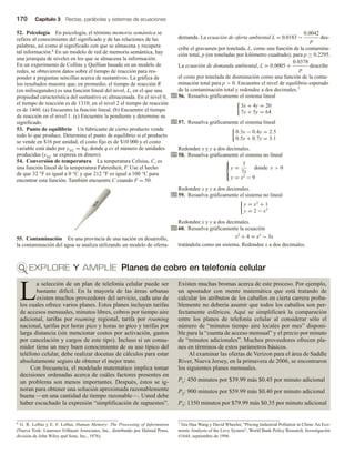 170 Capítulo 3 Rectas, parábolas y sistemas de ecuaciones
52. Psicología En psicología, el término memoria semántica se
refiere al conocimiento del significado y de las relaciones de las
palabras, así como al significado con que se almacena y recupera
tal información.6 En un modelo de red de memoria semántica, hay
una jerarquía de niveles en los que se almacena la información.
En un experimento de Collins y Quillian basado en un modelo de
redes, se obtuvieron datos sobre el tiempo de reacción para res-
ponder a preguntas sencillas acerca de sustantivos. La gráfica de
los resultados muestra que, en promedio, el tiempo de reacción R
(en milisegundos) es una función lineal del nivel, L, en el que una
propiedad característica del sustantivo es almacenada. En el nivel 0,
el tiempo de reacción es de 1310; en el nivel 2 el tiempo de reacción
es de 1460. (a) Encuentre la función lineal. (b) Encuentre el tiempo
de reacción en el nivel 1. (c) Encuentre la pendiente y determine su
significado.
53. Punto de equilibrio Un fabricante de cierto producto vende
todo lo que produce. Determine el punto de equilibrio si el producto
se vende en $16 por unidad, el costo fijo es de $10 000 y el costo
variable está dado por yVC = 8q, donde q es el número de unidades
producidas (yVC se expresa en dinero).
54. Conversión de temperatura La temperatura Celsius, C, es
una función lineal de la temperatura Fahrenheit, F. Use el hecho
de que 32 °F es igual a 0 °C y que 212 °F es igual a 100 °C para
encontrar esta función. También encuentre C cuando F = 50.
55. Contaminación En una provincia de una nación en desarrollo,
la contaminación del agua se analiza utilizando un modelo de oferta-
demanda. La ecuación de oferta ambiental L = 0.0183 −
0.0042
p
des-
cribe el gravamen por tonelada, L, como una función de la contamina-
ción total, p (en toneladas por kilómetro cuadrado), para p ≥ 0.2295.
La ecuación de demanda ambiental, L = 0.0005 +
0.0378
p
describe
el costo por tonelada de disminución como una función de la conta-
minación total para p  0. Encuentre el nivel de equilibrio esperado
de la contaminación total y redondee a dos decimales.7
56. Resuelva gráficamente el sistema lineal
3x + 4y = 20
7x + 5y = 64
57. Resuelva gráficamente el sistema lineal
0.3x − 0.4y = 2.5
0.5x + 0.7y = 3.1
Redondee x y y a dos decimales.
58. Resuelva gráficamente el sistema no lineal



y =
3
7x
donde x  0
y = x2
− 9
Redondee x y y a dos decimales.
59. Resuelva gráficamente el sistema no lineal
y = x3
+ 1
y = 2 − x2
Redondee x y y a dos decimales.
60. Resuelva gráficamente la ecuación
x2 + 4 = x3 − 3x
tratándola como un sistema. Redondee x a dos decimales.
EXPLORE Y AMPLÍE Planes de cobro en telefonía celular
L
a selección de un plan de telefonía celular puede ser
bastante difícil. En la mayoría de las áreas urbanas
existen muchos proveedores del servicio, cada uno de
los cuales ofrece varios planes. Estos planes incluyen tarifas
de accesos mensuales, minutos libres, cobros por tiempo aire
adicional, tarifas por roaming regional, tarifa por roaming
nacional, tarifas por horas pico y horas no pico y tarifas por
larga distancia (sin mencionar costos por activación, gastos
por cancelación y cargos de este tipo). Incluso si un consu-
midor tiene un muy buen conocimiento de su uso típico del
teléfono celular, debe realizar docenas de cálculos para estar
absolutamente seguro de obtener el mejor trato.
Con frecuencia, el modelado matemático implica tomar
decisiones ordenadas acerca de cuáles factores presentes en
un problema son menos importantes. Después, éstos se ig-
noran para obtener una solución aproximada razonablemente
buena —en una cantidad de tiempo razonable—. Usted debe
haber escuchado la expresión “simplificación de supuestos”.
Existen muchas bromas acerca de este proceso. Por ejemplo,
un apostador con mente matemática que está tratando de
calcular los atributos de los caballos en cierta carrera proba-
blemente no debería asumir que todos los caballos son per-
fectamente esféricos. Aquí se simplificará la comparación
entre los planes de telefonía celular al considerar sólo el
número de “minutos tiempo aire locales por mes” disponi-
ble para la “cuenta de acceso mensual” y el precio por minuto
de “minutos adicionales”. Muchos proveedores ofrecen pla-
nes en términos de estos parámetros básicos.
Al examinar las ofertas de Verizon para el área de Saddle
River, Nueva Jersey, en la primavera de 2006, se encontraron
los siguientes planes mensuales.
P1: 450 minutos por $39.99 más $0.45 por minuto adicional
P2: 900 minutos por $59.99 más $0.40 por minuto adicional
P3: 1350 minutos por $79.99 más $0.35 por minuto adicional
6 G. R. Loftus y E. F. Loftus, Human Memory: The Processing of Information
(Nueva York: Laurence Erlbaum Associates, Inc., distribuido por Halsted Press,
división de John Wiley and Sons, Inc., 1976).
7 Vea Hua Wang y David Wheeler, “Pricing Industrial Pollution in China: An Eco-
nomic Analysis of the Levy System”, World Bank Policy Research, Investigación
#1644, septiembre de 1996.
 