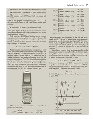 Capítulo 3 Explore y amplíe 171
P4: 2000 minutos por $99.99 más $0.25 por minuto adicional
P5: 4000 minutos por $149.99 más $0.25 por minuto adicio-
nal
P6: 6000 minutos por $199.99 más $0.20 por minuto adi-
cional
donde se han agregado las etiquetas Pi, para i = 1, 2, ..., 6,
para conveniencia posterior. Así, cada entrada anterior toma
la forma:
Pi: Mi minutos por $Ci más $ci por minuto adicional
donde, para el plan Pi, Mi es el número de minutos tiempo
aire disponible para la cuenta de acceso mensual de Ci y cada
minuto adicional cuesta ci.
En la primavera de 2009, para la misma área, se encontró
que Verizon tenía muchos planes nuevos. Sin embargo, había
una agrupación que incluía planes similares a los primeros
tres que se describen arriba, pero los últimos tres fueron re-
emplazados por un solo plan:
P*: minutos ilimitados por $99.99
Para representar matemáticamente estos planes, se escri-
birá el costo mensual total como una función del tiempo, para
cada plan. De hecho, se escribirá Pi(t) para el costo mensual de
t minutos usando el plan Pi, para i = 1 ··· 6. Para cada plan, la
función resultante es una función definida por partes, con sólo
dos casos a considerar. Para estos planes deben considerarse
t ≤ Mi y t  Mi. Si t ≤ Mi, entonces el costo es simplemente
Ci, pero si t  Mi, entonces el número de minutos adicionales
es t − Mi y, como cada minuto adicional cuesta ci, los minutos
adicionales cuestan ci(t − Mi), produciendo en este caso un
costo total de Ci + ci(t − Mi). También se tiene P*(t).
Al incorporar estos valores numéricos, se tienen las si-
guientes seis funciones:
P1(t) =
39.99 si t ≤ 450
39.99 + 0.45(t − 450) si t  450
P2(t) =
59.99 si t ≤ 900
59.99 + 0.40(t − 900) t  900
P3(t) =
79.99 t ≤ 1350
79.99 + 0.35(t − 1350) t  1350
P4(t) =
99.99 t ≤ 2000
99.99 + 0.25(t − 2000) t  2000
P5(t) =
149.99 t ≤ 4000
149.99 + 0.25(t − 4000) t  4000
P6(t) =
199.99 t ≤ 6000
199.99 + 0.20(t − 6000) t  6000
P∗(t) = 99.99
si
si
si
si
si
si
si
si
si
La gráfica de cada función es fácil de describir. De hecho,
para la función Pi(t) genérica se tiene, en el primer cuadrante,
un segmento de recta horizontal que inicia en (0, Ci) y termi-
na en (Mi, Ci). La gráfica continúa, a la derecha de (Mi, Ci)
como un segmento de recta infinito que inicia en (Mi, Ci) con
pendiente ci. También se observa que P*(t) es una función
constante.
Sin embargo, para ver cómo se comparan realmente las
funciones, es necesario graficarlas todas en el mismo plano.
Esto podría realizarse manualmente, pero aquí tenemos una
buena oportunidad de utilizar la capacidad de una calculado-
ra gráfica. Se introduce la función P1(t) como
Y1 = 39.99 + 0.45(X − 450)(X  450)
El símbolo  viene en el menú TEST y la expresión (X  450)
es igual a 1 o 0, dependiendo si x es, o no, mayor que 450. Se
introducen de manera similar las otras cinco funciones defi-
nidas por partes y la función constante P* como
Y0 = 99.99
Graficándolas juntas, se obtiene la pantalla que se muestra en
la figura 3.50.
FIGURA 3.50 Costos de los diferentes planes.
q
y
2000
1000 3000 6000
5000
4000
40
60
80
150
100
200
P1 P2 P3 P4 P5
P6
P*
400
350
300
250
 