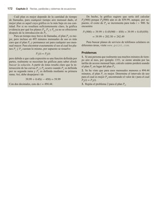 172 Capítulo 3 Rectas, parábolas y sistemas de ecuaciones
Cuál plan es mejor depende de la cantidad de tiempo
de llamadas, para cualquier tiempo aire mensual dado, el
mejor plan es aquel cuya gráfica es la más baja en esa can-
tidad. Por si no resultara suficientemente claro, la gráfica
evidencia por qué los planes P4, P5 y P6 ya no se ofrecieron
después de la introducción de P*.
Para un tiempo muy breve de llamadas, el plan P1 es me-
jor, pero incluso en 495 minutos mensuales de uso es más
caro que el plan P2 y permanece así para cualquier uso men-
sual mayor. Para encontrar exactamente el uso al cual los pla-
nes P1 y P2 cuestan lo mismo, por supuesto se resuelve
P1(t) = P2(t)
pero debido a que cada expresión es una función definida por
partes, realmente se necesitan las gráficas para saber dónde
buscar la solución. A partir de éstas resulta claro que la in-
tersección de las curvas P1 y P2 ocurre cuando P1 es definida
por su segunda rama y P2 es definida mediante su primera
rama. Así, debe despejarse t de
39.99 + 0.45(t − 450) = 59.99
Con dos decimales, esto da t = 494.44.
De hecho, la gráfica sugiere que sería útil calcular
P1(900) porque P2(900) aún es de $59.99, aunque, por su-
puesto, el costo de P2 se incrementa para toda t  900. Se
encuentra
P1(900) = 39.99 + 0.45(900 − 450) = 39.99 + 0.45(450)
= 39.99 + 202.50 = 242.49
Para buscar planes de servicio de teléfonos celulares en
diferentes áreas, visite www.point.com.
Problemas
1. Si una persona que realmente usa muchos minutos de tiem-
po aire al mes, por ejemplo 1351, se siente atraída por las
tarifas de acceso mensual bajo, calcule cuánto perderá usando
el plan P1 en lugar del plan P*.
2. Se ha visto que para usos mensuales menores a 494.44
minutos, el plan P1 es mejor. Determine el intervalo de uso
para el cual es mejor P2 encontrando el valor de t para el cual
P2(t) = P3(t).
3. Repita el problema 2 para el plan P3.
 