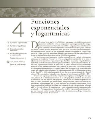 173
4
Funciones
exponenciales
y logarítmicas
4.1 Funciones exponenciales
4.2 Funciones logarítmicas
4.3 Propiedades de los
logaritmos
4.4 Ecuaciones logarítmicas
y exponenciales
Repaso del capítulo 4
EXPLORE Y AMPLÍE
Dosis de medicamento
D
e la misma forma que los virus biológicos se propagan a través del contacto entre
organismos, también los virus de computadora se propagan cuando las compu-
tadoras interactúan vía Internet. Los científicos computacionales estudian cómo
pelear contra los virus de computadora, que causan mucho daño por la forma en
que borran o alteran archivos. Una de las cosas que hacen los científicos es diseñar mode-
los matemáticos de la rapidez con que se propagan los virus. Por ejemplo, el viernes 26 de
marzo de 1999 se reportó el primer caso del virus conocido como Melissa; para el lunes 29
de marzo, Melissa había alcanzado a más de 100 000 computadoras.
Las funciones exponenciales, que se estudian con detalle en este capítulo, proporcionan
un modelo recomendable. Considere un virus de computadora que se oculta en un archivo
adjunto de correo electrónico y que, una vez que el archivo se descarga o baja de Internet,
de manera automática se envía un mensaje con un archivo adjunto similar a todas las di-
recciones registradas en la libreta de direcciones de correo electrónico de la computadora
anfitriona. Si una libreta de direcciones típica contiene 20 direcciones, y si el usuario común
de computadora revisa su correo electrónico una vez por día, entonces un virus descargado
en una sola máquina habrá infectado a 20 máquinas en un día, 202 = 400 máquinas al cabo
de dos días, 203 = 8000 máquinas después de tres días y, en general, después de t días, el
número N de computadoras infectadas estará dado por la función exponencial N(t) = 20t.
Este modelo supone que todas las computadoras implicadas están ligadas unas con
otras, a través de su libreta de direcciones, en un solo grupo bien conectado. Los modelos
exponenciales son más precisos para pequeños valores de t, este modelo en particular no
toma en cuenta el descenso que ocurre cuando la mayoría de los correos electrónicos co-
mienzan a ir a computadoras que ya están infectadas; lo cual sucede cuando pasan varios
días. Por ejemplo, el modelo desarrollado aquí indica que después de ocho días se infectará
a 208 = 25.6 mil millones de computadoras —¡más computadoras de las que existen en la
actualidad!—. Pero a pesar de sus limitaciones, los modelos exponenciales explican el por-
qué con frecuencia los nuevos virus infectan a miles de máquinas antes de que los expertos
en antivirus tengan tiempo de reaccionar.
 