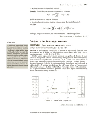 Sección 4.1 Funciones exponenciales 175
a. ¿Cuántas bacterias están presentes al inicio?
Solución: Aquí se quiere determinar N(t) cuando t = 0. Se tiene
N(0) = 300
4
3
0
= 300(1) = 300
Así que al inicio hay 300 bacterias presentes.
b. Aproximadamente, ¿cuántas bacterias están presentes después de 3 minutos?
Solución:
N(3) = 300
4
3
3
= 300
64
27
=
6400
9
≈ 711
Por lo que, después de 3 minutos, hay aproximadamente 711 bacterias presentes.
Ahora resuelva el problema 31 v
Gráficas de funciones exponenciales
EJEMPLO 2 Trazar funciones exponenciales con b  1
Grafique las funciones exponenciales f(x) = 2x y f(x) = 5x.
Solución: Al graficar puntos y conectarlos se obtienen las gráficas de la figura 4.1. Para
la gráfica de f(x) = 5x, debido a la unidad de distancia seleccionada sobre el eje y, no se
muestran los puntos (−2, 1
25
), (2, 25) y (3, 125).
Pueden hacerse algunas observaciones acerca de estas gráficas. El dominio de cada
función es el conjunto de todos los números reales y el rango consiste en todos los números
reales positivos. Cada gráfica tiene intersección y (0, 1). Además, estas gráficas tienen la
misma forma general. Cada una asciende de izquierda a derecha. Conforme aumenta x,
f(x) también aumenta. De hecho, f(x) aumenta sin límite. Sin embargo, en el cuadrante I, la
gráfica de f(x) = 5x asciende más rápido que f(x) = 2x porque la base en 5x es mayor que
la base en 2x (esto es, 5  2). En el cuadrante II, se observa que cuando x se hace más nega-
tiva, las gráficas de ambas funciones se aproximan al eje x.2 Esto implica que los valores de
las funciones se vuelvan muy cercanos a 0.
APLÍQUELO u
2. Suponga que una inversión aumen-
ta 10% cada año. Haga una tabla del
factor por el cual aumenta la inversión
a partir de la cantidad original desde
los 0 hasta los 4 años. Para cada año,
construya una expresión que describa
el aumento como una potencia de algu-
na base. ¿Qué base utilizaría? ¿Cómo
se relaciona esta base con el problema?
Utilice su tabla para graficar el aumen-
to multiplicativo como una función del
número de años; luego, utilice su grá-
fica para determinar cuándo se duplica
la inversión.
FIGURA 4.1 Gráficas de f(x) = 2x y f(x) = 5x.
2Se dice que el eje x es una asíntota para cada gráfica.
Ahora resuelva el problema 1 v
1 1
1
2
2
3
4
8
2
f(x)  2x f(x)  5x
1 1
5
(b)
2x
x
2
1
0
1
2
3
x
2
1
0
1
2
3
1
2
4
8
1
2
1
4
5x
1
5
25
125
1
5
1
25
(a)
y
x x
y
 
