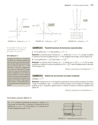 Sección 4.1 Funciones exponenciales 177
EJEMPLO 4 Transformaciones de funciones exponenciales
a. Use la gráfica de y = 2x para graficar y = 2x − 3.
Solución: La función tiene la forma f(x) — c, donde f(x) = 2x y c = 3. Así que su gráfica
se obtiene al recorrer la gráfica de f(x) = 2x tres unidades hacia abajo. (Vea la figura 4.4).
b. Use la gráfica de y = 1
2
x
para trazar y = 1
2
x−4
.
Solución: La función tiene la forma f (x − c), donde f (x) = 1
2
x
y c = 4. Por lo tanto,
su gráfica se obtiene al recorrer la gráfica de f (x) = 1
2
x
cuatro unidades hacia la derecha.
(Vea la figura 4.5).
Ahora resuelva el problema 7 v
EJEMPLO 5 Gráfica de una función con base constante
Grafique y = 3x2
.
Solución: Aunque ésta no es una función exponencial, tiene una base constante. Se obser-
va que al reemplazar x por −x resulta la misma ecuación. Así, la gráfica es simétrica con
respecto al eje y. Al graficar algunos puntos y utilizar la simetría se obtiene la gráfica de la
figura 4.6.
Ahora resuelva el problema 5 v
En el ejemplo 4 se hace uso de las
transformaciones de la tabla 2.2.
presentada en la sección 2.7.
APLÍQUELO u
4. Después de observar el crecimiento
del dinero de su hermana durante tres
añosenunplancontasadeinterésde8%
anual, George abrió una cuenta de aho-
rros con el mismo plan. Si y = 1.08t
representa el aumento multiplicativo
en la cuenta de la hermana de George,
escriba una ecuación que represente el
aumento multiplicativo en la cuenta de
George utilizando la misma referencia
detiempo.SiGeorgetieneunagráficade
aumento multiplicativo del dinero de su
hermana en el tiempo t desde que ella
inició su ahorro, ¿cómo podría utilizar-
la él para proyectar el incremento en su
dinero?
FIGURA 4.4 Gráfica de y = 2x − 3. FIGURA 4.5 Gráfica de y = 1
2
x−4
. FIGURA 4.6 Gráfica de y = 3x2
.
FIGURA 4.7 Resolución de la ecuación 6 = 4x.
1
2
y  2x
 3
f(x)  2x
x
y
x
y
4
1
f(x) 
y 
x4
2
1
x
2
1
1 1
3
x
y
x
y 1 3 81
0 1 2
y  3
x2
T E C N O L O G Í A
Si y = 4x, considere el problema de encontrar x cuando y = 6.
Una forma de resolverlo es encontrar la intersección de las
gráficas de y = 6 y y = 4x. En la figura 4.7 se muestra que x
es aproximadamente igual a 1.29.
10
10
 
