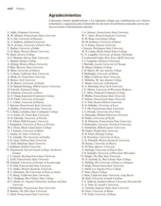 xviii Prefacio
Agradecimientos
Expresamos nuestro agradecimiento a los siguientes colegas que contribuyeron con valiosos
comentarios y sugerencias para el desarrollo de este texto (los profesores marcados con un aste-
risco revisaron la decimotercera edición):
E. Adibi, Chapman University
R. M. Alliston, Pennsylvania State University
R. A. Alo, University of Houston
K. T. Andrews, Oakland University
M. N. de Arce, University of Puerto Rico
E. Barbut, University of Idaho
G. R. Bates, Western Illinois University
S. Beck, Navarro College
D. E. Bennett, Murray State University
C. Bernett, Harper College
A. Bishop, Western Illinois University
P. Blau, Shawnee State University
R. Blute, University of Ottawa
S. A. Book, California State University
A. Brink, St. Cloud State University
R. Brown, York University
R. W. Brown, University of Alaska
S. D. Bulman-Fleming, Wilfrid Laurier University
D. Calvetti, National College
D. Cameron, University of Akron
K. S. Chung, Kapiolani Community College
D. N. Clark, University of Georgia
E. L. Cohen, University of Ottawa
J. Dawson, Pennsylvania State University
A. Dollins, Pennsylvania State University
T. J. Duda, Columbus State Community College
G. A. Earles, St. Cloud State University
B. H. Edwards, University of Florida
J. R. Elliott, Wilfrid Laurier University
J. Fitzpatrick, University of Texas at El Paso
M. J. Flynn, Rhode Island Junior College
G. J. Fuentes, University of Maine
L. Gerber, St. John’s University
T. G. Goedde, The University of Findlay
S. K. Goel, Valdosta State University
G. Goff, Oklahoma State University
J. Goldman, DePaul University
E. Greenwood, Tarrant County College, Northwest
Campus
J. T. Gresser, Bowling Green State University
L. Griff, Pennsylvania State University
R. Grinnell, University of Toronto at Scarborough
F. H. Hall, Pennsylvania State University
V. E. Hanks, Western Kentucky University
R. C. Heitmann, The University of Texas at Austin
J. N. Henry, California State University
W. U. Hodgson, West Chester State College
B. C. Horne, Jr., Virginia Polytechnic Institute and State
University
J. Hradnansky, Pennsylvania State University
P. Huneke, The Ohio State University
C. Hurd, Pennsylvania State University
J. A. Jiminez, Pennsylvania State University
W. C. Jones, Western Kentucky University
R. M. King, Gettysburg College
M. M. Kostreva, University of Maine
G. A. Kraus, Gannon University
J. Kucera, Washington State University
M. R. Latina, Rhode Island Junior College
L. N. Laughlin, University of Alaska, Fairbanks
P. Lockwood-Cooke, West Texas A&M University
J. F. Longman, Villanova University
I. Marshak, Loyola University of Chicago
D. Mason, Elmhurst College
F. B. Mayer, Mt. San Antonio College
P. McDougle, University of Miami
F. Miles, California State University
E. Mohnike, Mt. San Antonio College
C. Monk, University of Richmond
R. A. Moreland, Texas Tech University
J. G. Morris, University of Wisconsin-Madison
J. C. Moss, Paducah Community College
D. Mullin, Pennsylvania State University
E. Nelson, Pennsylvania State University
S. A. Nett, Western Illinois University
R. H. Oehmke, University of Iowa
Y. Y. Oh, Pennsylvania State University
J. U. Overall, University of La Verne
A. Panayides, William Patterson University
D. Parker, University of Pacific
N. B. Patterson, Pennsylvania State University
V. Pedwaydon, Lawrence Technical University
E. Pemberton, Wilfrid Laurier University
M. Perkel, Wright State University
D. B. Priest, Harding College
J. R. Provencio, University of Texas
L. R. Pulsinelli, Western Kentucky University
M. Racine, University of Ottawa
N. M. Rice, Queen’s University
A. Santiago, University of Puerto Rico
J. R. Schaefer, University of Wisconsin-Milwaukee
S. Sehgal, The Ohio State University
W. H. Seybold, Jr., West Chester State College
G. Shilling, The University of Texas at Arlington
S. Singh, Pennsylvania State University
L. Small, Los Angeles Pierce College
E. Smet, Huron College
J. Stein, California State University, Long Beach
M. Stoll, University of South Carolina
T. S. Sullivan, Southern Illinois University Edwardsville
E. A. Terry, St. Joseph’s University
A. Tierman, Saginaw Valley State University
B. Toole, University of Maine
J. W. Toole, University of Maine
*
*
*
*
*
*
 