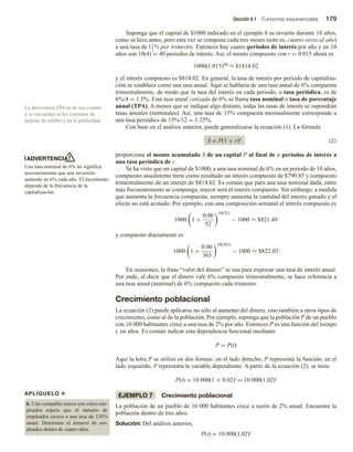 Sección 4.1 Funciones exponenciales 179
Suponga que el capital de $1000 indicado en el ejemplo 6 se invierte durante 10 años,
como se hizo antes, pero esta vez se compone cada tres meses (esto es, cuatro veces al año)
a una tasa de 11
2
% por trimestre. Entonces hay cuatro periodos de interés por año y en 10
años son 10(4) = 40 periodos de interés. Así, el monto compuesto con r = 0.015 ahora es
1000(1.015)40 ≈ $1814.02
y el interés compuesto es $814.02. En general, la tasa de interés por periodo de capitaliza-
ción se establece como una tasa anual. Aquí se hablaría de una tasa anual de 6% compuesta
trimestralmente, de modo que la tasa del interés en cada periodo, o tasa periódica, es de
6%/4 = 1.5%. Esta tasa anual cotizada de 6% se llama tasa nominal o tasa de porcentaje
anual (TPA). A menos que se indique algo distinto, todas las tasas de interés se supondrán
tasas anuales (nominales). Así, una tasa de 15% compuesta mensualmente corresponde a
una tasa periódica de 15%/12 = 1.25%.
Con base en el análisis anterior, puede generalizarse la ecuación (1). La fórmula
S = P(1 + r)n
(2)
proporciona el monto acumulado S de un capital P al final de n periodos de interés a
una tasa periódica de r.
Se ha visto que un capital de $1000, a una tasa nominal de 6% en un periodo de 10 años,
compuesto anualmente tiene como resultado un interés compuesto de $790.85 y compuesto
trimestralmente da un interés de $814.02. Es común que para una tasa nominal dada, entre
más frecuentemente se componga, mayor será el interés compuesto. Sin embargo, a medida
que aumenta la frecuencia compuesta, siempre aumenta la cantidad del interés ganado y el
efecto no está acotado. Por ejemplo, con una composición semanal el interés compuesto es
1000 1 +
0.06
52
10(52)
− 1000 ≈ $821.49
y compuesto diariamente es
1000 1 +
0.06
365
10(365)
− 1000 ≈ $822.03
En ocasiones, la frase “valor del dinero” se usa para expresar una tasa de interés anual.
Por ende, al decir que el dinero vale 6% compuesto trimestralmente, se hace referencia a
una tasa anual (nominal) de 6% compuesto cada trimestre.
Crecimiento poblacional
La ecuación (2) puede aplicarse no sólo al aumento del dinero, sino también a otros tipos de
crecimiento, como al de la población. Por ejemplo, suponga que la población P de un pueblo
con 10 000 habitantes crece a una tasa de 2% por año. Entonces P es una función del tiempo
t, en años. Es común indicar esta dependencia funcional mediante
P = P(t)
Aquí la letra P se utiliza en dos formas: en el lado derecho, P representa la función; en el
lado izquierdo, P representa la variable dependiente. A partir de la ecuación (2), se tiene
P(t) = 10 000(1 + 0.02)t = 10 000(1.02)t
EJEMPLO 7 Crecimiento poblacional
La población de un pueblo de 10 000 habitantes crece a razón de 2% anual. Encuentre la
población dentro de tres años.
Solución: Del análisis anterior,
P(t) = 10 000(1.02)t
La abreviatura TPA es de uso común
y se encuentra en los contratos de
tarjetas de crédito y en la publicidad.
ADVERTENCIA
Una tasa nominal de 6% no significa
necesariamente que una inversión
aumente en 6% cada año. El incremento
depende de la frecuencia de la
capitalización.
APLÍQUELO u
6. Una compañía nueva con cinco em-
pleados espera que el número de
empleados crezca a una tasa de 120%
anual. Determine el número de em-
pleados dentro de cuatro años.
 