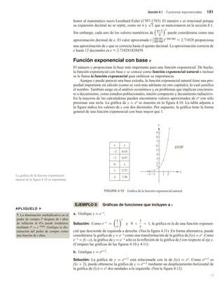 Sección 4.1 Funciones exponenciales 181
honor al matemático suizo Leonhard Euler (1707-1783). El número e es irracional porque
su expansión decimal no se repite, como en π y
√
2 que se mencionaron en la sección 0.1.
Sin embargo, cada uno de los valores numéricos de
n+1
n
n
puede considerarse como una
aproximación decimal de e. El valor aproximado (1 000 001
1 000 000
)1 000 000
≈ 2.71828 proporciona
una aproximación de e que es correcta hasta el quinto decimal. La aproximación correcta de
e hasta 12 decimales es e ≈ 2.718281828459.
Función exponencial con base e
El número e proporciona la base más importante para una función exponencial. De hecho,
la función exponencial con base e se conoce como función exponencial natural e incluso
se le llama la función exponencial para enfatizar su importancia.
Aunque e puede parecer una base extraña, la función exponencial natural tiene una pro-
piedad importante en cálculo (como se verá más adelante en otro capítulo), lo cual justifica
el nombre. También surge en el análisis económico y en problemas que implican crecimien-
to o decaimiento, como estudios poblacionales, interés compuesto y decaimiento radiactivo.
En la mayoría de las calculadoras pueden encontrarse valores aproximados de ex con sólo
presionar una tecla. La gráfica de y = ex se muestra en la figura 4.10. La tabla adjunta a
la figura indica los valores de y con dos decimales. Por supuesto, la gráfica tiene la forma
general de una función exponencial con base mayor que 1.
2 1 1 2
1
2
3
4
5
6
7
8
9
x
y
x y
2
1
0
1
2
0.14
0.37
1
2.72
7.39
y  ex
FIGURA 4.10 Gráfica de la función exponencial natural.
EJEMPLO 8 Gráficas de funciones que incluyen a e
a. Grafique y = e−x.
Solución: Como e−x
=
1
e
x
y 0 
1
e
 1, la gráfica es la de una función exponen-
cial que desciende de izquierda a derecha. (Vea la figura 4.11). En forma alternativa, puede
considerarse la gráfica de y = e−x como una transformación de la gráfica de f(x) = ex. Como
e−x = f(−x), la gráfica de y = e−x sólo es la reflexión de la gráfica de f con respecto al eje y.
(Compare las gráficas de las figuras 4.10 y 4.11).
b. Grafique y = ex+2.
Solución: La gráfica de y = ex+2 está relacionada con la de f(x) = ex. Como ex+2 es
f(x + 2), puede obtenerse la gráfica de y = ex+2 mediante un desplazamiento horizontal de
la gráfica de f(x) = ex dos unidades a la izquierda. (Vea la figura 4.12).
v
La gráfica de la función exponencial
natural de la figura 4.10 es importante.
APLÍQUELO u
7. La disminución multiplicativa en el
poder de compra P después de t años
de inflación al 6% puede modelarse
mediante P = e−0.06t. Grafique la dis-
minución del poder de compra como
una función de t años.
 