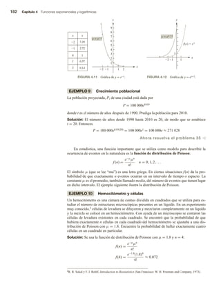 182 Capítulo 4 Funciones exponenciales y logarítmicas
EJEMPLO 9 Crecimiento poblacional
La población proyectada, P, de una ciudad está dada por
P = 100 000e0.05t
donde t es el número de años después de 1990. Prediga la población para 2010.
Solución: El número de años desde 1990 hasta 2010 es 20, de modo que se establece
t = 20. Entonces
P = 100 000e0.05(20) = 100 000e1 = 100 000e ≈ 271 828
Ahora resuelva el problema 35 v
En estadística, una función importante que se utiliza como modelo para describir la
ocurrencia de eventos en la naturaleza es la función de distribución de Poisson:
f (n) =
e−µ
µn
n!
n = 0, 1, 2, . . .
El símbolo µ (que se lee “mu”) es una letra griega. En ciertas situaciones f(n) da la pro-
babilidad de que exactamente n eventos ocurran en un intervalo de tiempo o espacio. La
constante µ es el promedio, también llamado media, del número de eventos que tienen lugar
en dicho intervalo. El ejemplo siguiente ilustra la distribución de Poisson.
EJEMPLO 10 Hemocitómetro y células
Un hemocitómetro es una cámara de conteo dividida en cuadrados que se utiliza para es-
tudiar el número de estructuras microscópicas presentes en un líquido. En un experimento
muy conocido,3 células de levadura se diluyeron y mezclaron completamente en un líquido
y la mezcla se colocó en un hemocitómetro. Con ayuda de un microscopio se contaron las
células de levadura existentes en cada cuadrado. Se encontró que la probabilidad de que
hubiera exactamente n células en cada cuadrado del hemocitómetro se ajustaba a una dis-
tribución de Poisson con µ = 1.8. Encuentre la probabilidad de hallar exactamente cuatro
células en un cuadrado en particular.
Solución: Se usa la función de distribución de Poisson con µ = 1.8 y n = 4:
f (n) =
e−µ
µn
n!
f (4) =
e−1.8
(1.8)4
4!
≈ 0.072
FIGURA 4.11 Gráfica de y = e−x. FIGURA 4.12 Gráfica de y = ex+2.
2 1 1 2
1
2
3
4
5
6
7
8
9
x y
2
1
0
1
2
7.39
2.72
1
0.37
0.14 x
y
y  ex
1
21 1
x
y
y  ex 2
f(x)  ex
3R. R. Sokal y F. J. Rohlf, Introduction to Biostatistics (San Francisco: W. H. Freeman and Company, 1973).
 