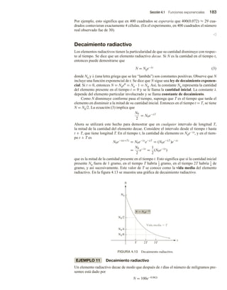 Sección 4.1 Funciones exponenciales 183
Por ejemplo, esto significa que en 400 cuadrados se esperaría que 400(0.072) ≈ 29 cua-
drados contuvieran exactamente 4 células. (En el experimento, en 400 cuadrados el número
real observado fue de 30).
v
Decaimiento radiactivo
Los elementos radiactivos tienen la particularidad de que su cantidad disminuye con respec-
to al tiempo. Se dice que un elemento radiactivo decae. Si N es la cantidad en el tiempo t,
entonces puede demostrarse que
N = N0e−λt (3)
donde N0 y λ (una letra griega que se lee “lambda”) son constantes positivas. Observe que N
incluye una función exponencial de t. Se dice que N sigue una ley de decaimiento exponen-
cial. Si t = 0, entonces N = N0e0 = N0 ∙ 1 = N0. Así, la constante N0 representa la cantidad
del elemento presente en el tiempo t = 0 y se le llama la cantidad inicial. La constante λ
depende del elemento particular involucrado y se llama constante de decaimiento.
Como N disminuye conforme pasa el tiempo, suponga que T es el tiempo que tarda el
elemento en disminuir a la mitad de su cantidad inicial. Entonces en el tiempo t = T, se tiene
N = N0/2. La ecuación (3) implica que
N0
2
= N0e−λT
Ahora se utilizará este hecho para demostrar que en cualquier intervalo de longitud T,
la mitad de la cantidad del elemento decae. Considere el intervalo desde el tiempo t hasta
t + T, que tiene longitud T. En el tiempo t, la cantidad de elemento es N0e−λt, y en el tiem-
po t + T es
N0e−λ(t+T)
= N0e−λt
e−λT
= (N0e−λT
)e−λt
=
N0
2
e−λt
=
1
2
(N0e−λt
)
que es la mitad de la cantidad presente en el tiempo t. Esto significa que si la cantidad inicial
presente N0 fuera de 1 gramo, en el tiempo T habría 1
2 gramo, en el tiempo 2T habría 1
4
de
gramo, y así sucesivamente. Este valor de T se conoce como la vida media del elemento
radiactivo. En la figura 4.13 se muestra una gráfica de decaimiento radiactivo.
Vida media  T
t
N
N  N0et
N0
N0/2
N0/8
N0/4
T 3T
2T
FIGURA 4.13 Decaimiento radiactivo.
EJEMPLO 11 Decaimiento radiactivo
Un elemento radiactivo decae de modo que después de t días el número de miligramos pre-
sentes está dado por
N = 100e−0.062t
 