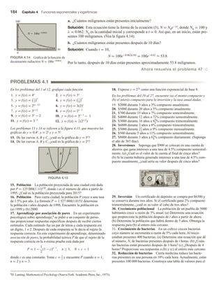 184 Capítulo 4 Funciones exponenciales y logarítmicas
a. ¿Cuántos miligramos están presentes inicialmente?

Solución: Esta ecuación tiene la forma de la ecuación (3), N = N0e−λt, donde N0 = 100 y
λ = 0.062. N0 es la cantidad inicial y corresponde a t = 0. Así que, en un inicio, están pre-
sentes 100 miligramos. (Vea la figura 4.14).
b. ¿Cuántos miligramos están presentes después de 10 días?
Solución: Cuando t = 10,
N = 100e−0.062t(10) = 100e−0.62 ≈ 53.8
Por lo tanto, después de 10 días están presentes aproximadamente 53.8 miligramos.
Ahora resuelva el problema 47 v
FIGURA 4.14 Gráfica de la función de
decaimiento radiactivo N = 100e−0.062t.
FIGURA 4.15
0 50
0
100
En los problemas del 1 al 12, grafique cada función.
1. y = f (x) = 4x
2. y = f (x) = 3x
3. y = f (x) = 1
3
x
4. y = f (x) = 1
4
x
5. y = f (x) = 2(x−1)2
6. y = f (x) = 3(2)x
7. y = f (x) = 3x+2
8. y = f (x) = 2x−1
9. y = f (x) = 3x
− 2 10. y = f (x) = 3x−1
− 1
11. y = f (x) = 3−x
12. y = f (x) = 1
2
(2x/2
)
Los problemas 13 y 14 se refieren a la figura 4.15, que muestra las
gráficas de y = 0.4x, y = 2x y y = 5x.
13. De las curvas A, B y C, ¿cuál es la gráfica de y = 5x?
14. De las curvas A, B y C, ¿cuál es la gráfica de y = 2x?
PROBLEMAS 4.1
15. Población La población proyectada de una ciudad está dada
por P = 125 000(1.11)t/20, donde t es el número de años a partir de
1995. ¿Cuál es la población proyectada para 2015?
16. Población Para cierta ciudad, la población P crece a una tasa
de 1.5% por año. La fórmula P = 1 527 000(1.015)t determina
la población t años después de 1998. Encuentre la población en
(a) 1999 y (b) 2000.
17. Aprendizaje por asociación de pares En un experimento
psicológico sobre aprendizaje,4 se pidió a un conjunto de perso-
nas proporcionar respuestas específicas después de recibir ciertos
estímulos. Cada estímulo fue un par de letras y cada respuesta era
un dígito, 1 o 2. Después de cada respuesta se le decía al sujeto la
respuesta correcta. En este experimento de aprendizaje, denominado
asociación de pares, la probabilidad teórica P de que el sujeto dé la
respuesta correcta en la n-ésima prueba está dada por
P = 1 −
1
2
(1 − c)n−1
, n ≥ 1, 0  c  1
donde c es una constante. Tome c = 1
2
y encuentre P cuando n = 1,
n = 2 y n = 3.
18. Exprese y = 23x como una función exponencial de base 8.
En los problemas del 19 al 27, encuentre (a) el monto compuesto y
(b) el interés compuesto para la inversión y la tasa anual dadas.
19. $2000 durante 5 años a 3% compuesto anualmente.
20. $5000 durante 20 años a 5% compuesto anualmente.
21. $700 durante 15 años a 7% compuesto semestralmente.
22. $4000 durante 12 años a 71
2% compuesto semestralmente.
23. $3000 durante 16 años a 83
4
% compuesto trimestralmente.
24. $6000 durante 2 años a 8% compuesto trimestralmente.
25. $5000 durante 21
2 años a 9% compuesto mensualmente.
26. $500 durante 5 años a 11% compuesto semestralmente.
27. $8000 durante 3 años a 61
4% compuesto diariamente. (Suponga
el año de 365 días).
28. Inversiones Suponga que $900 se colocan en una cuenta de
ahorros que gana intereses a una tasa de 4.5% compuesto semestral-
mente. (a) ¿Cuál es el valor de la cuenta al final de cinco años?
(b) Si la cuenta hubiera generado intereses a una tasa de 4.5% com-
puesto anualmente, ¿cuál sería su valor después de cinco años?
A B C
4D. Laming, Mathematical Psychology (Nueva York: Academic Press, Inc., 1973).
29. Inversión Un certificado de depósito se compra por $6500 y
se conserva durante tres años. Si el certificado gana 2% compuesto
trimestralmente, ¿cuál es su valor al cabo de tres años?
30. Crecimiento poblacional La población de un pueblo de 5000
habitantes crece a razón de 3% anual. (a) Determine una ecuación
que proporcione la población después de t años a partir de ahora.
(b) Determine la población que habrá dentro de 3 años. Obtenga la
respuesta para (b) al entero más cercano.
31. Crecimiento de bacterias En un cultivo crecen bacterias
cuyo número se incrementa a razón de 5% cada hora. Al inicio
estaban presentes 400 bacterias. (a) Determine una ecuación que dé
el número, N, de bacterias presentes después de t horas. (b) ¿Cuán-
tas bacterias están presentes después de 1 hora? (c) ¿Después de 4
horas? Proporcione sus respuestas a (b) y (c) al entero más cercano.
32. Reducción de bacterias Cierta medicina reduce las bacte-
rias presentes en una persona en 10% cada hora. Actualmente, están
presentes 100 000 bacterias. Construya una tabla de valores para el
 