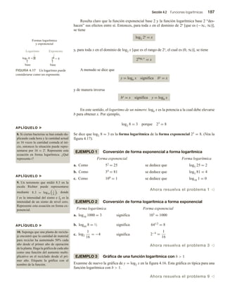 Sección 4.2 Funciones logarítmicas 187
Resulta claro que la función exponencial base 2 y la función logarítmica base 2 “des-
hacen” sus efectos entre sí. Entonces, para toda x en el dominio de 2x [que es (−∞, ∞)],
se tiene
log2 2x = x
y, para toda x en el dominio de log2 x [que es el rango de 2x, el cual es (0, ∞)], se tiene
2log2 x
= x
A menudo se dice que
y = logb x significa by = x
y de manera inversa
by = x significa y = logb x
En este sentido, el logaritmo de un número: logb x es la potencia a la cual debe elevarse
b para obtener x. Por ejemplo,
log2 8 = 3 porque 23 = 8
Se dice que log2 8 = 3 es la forma logarítmica de la forma exponencial 23 = 8. (Vea la
figura 4.17).
EJEMPLO 1 Conversión de forma exponencial a forma logarítmica
Forma exponencial Forma logarítmica
a. Como 52 = 25 se deduce que log5 25 = 2
b. Como 34 = 81 se deduce que log3 81 = 4
c. Como 100 = 1 se deduce que log10 1 = 0
Ahora resuelva el problema 1 v
EJEMPLO 2 Conversión de forma logarítmica a forma exponencial
Forma logarítmica Forma exponencial
a. log10 1000 = 3 significa 103 = 1000
b. log64 8 = ½ significa 641/2 = 8
c. log2
1
16
= −4 significa 2−4
=
1
16
Ahora resuelva el problema 3 v
EJEMPLO 3 Gráfica de una función logarítmica con b  1
Examine de nuevo la gráfica de y = log2 x en la figura 4.16. Esta gráfica es típica para una
función logarítmica con b  1.
Ahora resuelva el problema 9 v
APLÍQUELO u
8. Si ciertas bacterias se han estado du-
plicando cada hora y la cantidad actual
es 16 veces la cantidad contada al ini-
cio, entonces la situación puede repre-
sentarse por 16 = 2t. Represente esta
ecuación en forma logarítmica. ¿Qué
representa t?
APLÍQUELO u
9. Un terremoto que midió 8.3 en la
escala Richter puede representarse
mediante 8.3 = log10
I
I0
, donde
I es la intensidad del sismo e I0 es la
intensidad de un sismo de nivel cero.
Represente esta ecuación en forma ex-
ponencial.
APLÍQUELO u
10. Suponga que una planta de recicla-
je encontró que la cantidad de material
para reciclar ha aumentado 50% cada
año desde el primer año de operación
de la planta. Haga la gráfica de cada año
como una función del aumento multi-
plicativo en el reciclado desde el pri-
mer año. Etiquete la gráfica con el
nombre de la función.
FIGURA 4.17 Un logaritmo puede
considerarse como un exponente.
Formas logarítmica
y exponencial
Logaritmo Exponente
log2 8  3
base
23
 8
base
 