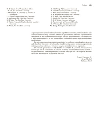 Prefacio xix
D. H. Trahan, Naval Postgraduate School
J. P. Tull, The Ohio State University
L. O. Vaughan, Jr., University of Alabama in
Birmingham
L. A. Vercoe, Pennsylvania State University
M. Vuilleumier, The Ohio State University
B. K. Waits, The Ohio State University
A. Walton, Virginia Polytechnic Institute and State
University
H. Walum, The Ohio State University
E. T. H. Wang, Wilfrid Laurier University
A. J. Weidner, Pennsylvania State University
L. Weiss, Pennsylvania State University
N. A. Weigmann, California State University
S. K. Wong, Ohio State University
G. Woods, The Ohio State University
C. R. B. Wright, University of Oregon
C. Wu, University of Wisconsin-Milwaukee
B. F. Wyman, The Ohio State University
D. Zhang, Washington State University
Algunos ejercicios se toman de los suplementos de problemas utilizados por los estudiantes de la
Wilfrid Laurier University. Deseamos extender un agradecimiento especial al Departamento de
Matemáticas de la Wilfrid Laurier University por conceder permiso a Prentice Hall para utilizar
y publicar este material; a su vez, agradecemos a Prentice Hall que nos haya permitido hacer
uso del mismo.
De nuevo, expresamos nuestra sincera gratitud a los profesores y coordinadores de cursos
de la Ohio State University y de la Columbus State University, quienes mostraron un gran interés
en ésta y anteriores ediciones, y ofrecieron una gran cantidad de valiosas sugerencias.
En especial, agradecemos a Cindy Trimble de C Trimble & Associates por la cuidadosa
revisión que hizo de los manuales de solución. Su trabajo fue extraordinariamente detallado y
útil para los autores. También agradecemos el cuidado con el que Paul Lorczak y Gary Williams
verificaron la exactitud del texto y de los ejercicios.
Ernest F. Haeussler, Jr.
Richard S. Paul
Richard J. Wood
*
 