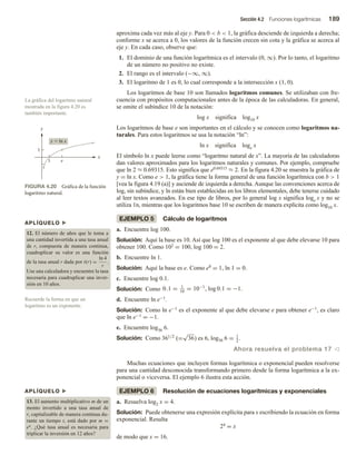 Sección 4.2 Funciones logarítmicas 189
aproxima cada vez más al eje y. Para 0  b  1, la gráfica desciende de izquierda a derecha;
conforme x se acerca a 0, los valores de la función crecen sin cota y la gráfica se acerca al
eje y. En cada caso, observe que:
1. El dominio de una función logarítmica es el intervalo (0, ∞). Por lo tanto, el logaritmo
de un número no positivo no existe.
2. El rango es el intervalo (−∞, ∞).
3. El logaritmo de 1 es 0, lo cual corresponde a la intersección x (1, 0).
Los logaritmos de base 10 son llamados logaritmos comunes. Se utilizaban con fre-
cuencia con propósitos computacionales antes de la época de las calculadoras. En general,
se omite el subíndice 10 de la notación:
log x significa log10 x
Los logaritmos de base e son importantes en el cálculo y se conocen como logaritmos na-
turales. Para estos logaritmos se usa la notación “ln”:
ln x significa loge x
El símbolo ln x puede leerse como “logaritmo natural de x”. La mayoría de las calculadoras
dan valores aproximados para los logaritmos naturales y comunes. Por ejemplo, compruebe
que ln 2 ≈ 0.69315. Esto significa que e0.69315 ≈ 2. En la figura 4.20 se muestra la gráfica de
y = ln x. Como e  1, la gráfica tiene la forma general de una función logarítmica con b  1
[vea la figura 4.19 (a)] y asciende de izquierda a derecha. Aunque las convenciones acerca de
log, sin subíndice, y ln están bien establecidas en los libros elementales, debe tenerse cuidado
al leer textos avanzados. En ese tipo de libros, por lo general log x significa loge x y no se
utiliza 1n, mientras que los logaritmos base 10 se escriben de manera explícita como log10 x.
EJEMPLO 5 Cálculo de logaritmos
a. Encuentre log 100.
Solución: Aquí la base es 10. Así que log 100 es el exponente al que debe elevarse 10 para
obtener 100. Como 102 = 100, log 100 = 2.
b. Encuentre ln 1.
Solución: Aquí la base es e. Como e0 = 1, ln 1 = 0.
c. Encuentre log 0.1.
Solución: Como 0.1 = 1
10
= 10−1
, log 0.1 = −1.
d. Encuentre ln e−1.
Solución: Como ln e−1 es el exponente al que debe elevarse e para obtener e−1, es claro
que ln e−1 = −1.
e. Encuentre log36 6.
Solución: Como 361/2
(=
√
36) es 6, log36 6 = 1
2
.
Ahora resuelva el problema 17 v
Muchas ecuaciones que incluyen formas logarítmica o exponencial pueden resolverse
para una cantidad desconocida transformando primero desde la forma logarítmica a la ex-
ponencial o viceversa. El ejemplo 6 ilustra esta acción.
EJEMPLO 6 Resolución de ecuaciones logarítmicas y exponenciales
a. Resuelva log2 x = 4.
Solución: Puede obtenerse una expresión explícita para x escribiendo la ecuación en forma
exponencial. Resulta
24 = x
de modo que x = 16.
La gráfica del logaritmo natural
mostrada en la figura 4.20 es
también importante.
Recuerde la forma en que un
logaritmo es un exponente.
APLÍQUELO u
12. El número de años que le toma a
una cantidad invertida a una tasa anual
de r, compuesta de manera continua,
cuadruplicar su valor es una función
de la tasa anual r dada por t(r) =
ln 4
r
.
Use una calculadora y encuentre la tasa
necesaria para cuadruplicar una inver-
sión en 10 años.
APLÍQUELO u
13. El aumento multiplicativo m de un
monto invertido a una tasa anual de
r, capitalizable de manera continua du-
rante un tiempo t, está dado por m =
en. ¿Qué tasa anual es necesaria para
triplicar la inversión en 12 años?
FIGURA 4.20 Gráfica de la función
logaritmo natural.
1
1
y
x
y  ln x
e
 