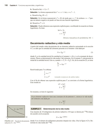 190 Capítulo 4 Funciones exponenciales y logarítmicas
b. Resuelva ln(x + 1) = 7.
Solución: La forma exponencial da e7 = x + 1. Así, x = e7 − 1.
c. Resuelva logx 49 = 2.
Solución: En la forma exponencial, x2 = 49, de modo que x = 7. Se rechaza x = −7 por-
que un número negativo no puede ser base de una función logarítmica.
d. Resuelva e5x = 4.
Solución: Puede obtenerse una expresión explícita para x escribiendo la ecuación en forma
logarítmica. Se tiene
ln 4 = 5x
x =
ln 4
5
Ahora resuelva el problema 49 v
Decaimiento radiactivo y vida media
A partir del estudio sobre decaimiento de un elemento radiactivo presentado en la sección
4.1, se sabe que la cantidad del elemento presente en el instante t está dada por
N = N0e−λt (3)
donde N0 es la cantidad inicial (la cantidad en el instante t = 0) y λ es la constante de decai-
miento. Ahora se determinará la vida media T del elemento. En el instante T, está presente la
mitad de la cantidad inicial. Esto es, cuando t = T, N = N0/2. Así, de la ecuación (3), se tiene
N0
2
= N0e−λT
Resolviendo para T se obtiene
1
2
= e−λT
2 = eλT
tomando recíprocos de ambos lados
Con el fin de obtener una expresión explícita para T, se convierte a la forma logarítmica.
Esto resulta en
λT = ln 2
T =
ln 2
λ
En resumen, se tiene lo siguiente:
Si un elemento radiactivo tiene una constante de decaimiento λ, entonces la vida media
del elemento está dada por
T =
ln 2
λ
(4)
EJEMPLO 7 Determinación de la vida media
Una muestra de 10 miligramos de polonio radiactivo 210 (que se denota por 210Po) decae
de acuerdo con la ecuación
N = 10e−0.00501t
donde N es el número de miligramos presentes después de t días. (Vea la figura 4.21). De-
termine la vida media del 210Po.
FIGURA 4.21 Función de decaimiento
radiactivo N = 10e−0.00501t.
0 300
0
10
 