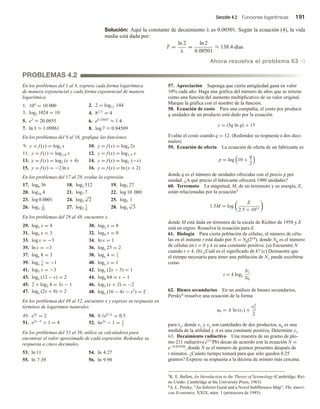 Sección 4.2 Funciones logarítmicas 191
Solución: Aquí la constante de decaimiento λ es 0.00501. Según la ecuación (4), la vida
media está dada por:
T =
ln 2
λ
=
ln 2
0.00501
≈ 138.4 días
Ahora resuelva el problema 63 v
En los problemas del 1 al 8, exprese cada forma logarítmica
de manera exponencial y cada forma exponencial de manera
logarítmica.
1. 104
= 10 000 2. 2 = log12 144
3. log2 1024 = 10 4. 82/3
= 4
5. e3
≈ 20.0855 6. e0.33647
≈ 1.4
7. ln 3 ≈ 1.09861 8. log 7 ≈ 0.84509
En los problemas del 9 al 16, grafique las funciones.
9. y = f (x) = log3 x 10. y = f (x) = log4 2x
11. y = f (x) = log1/4 x 12. y = f (x) = log1/5 x
13. y = f (x) = log2 (x + 4) 14. y = f (x) = log2 (−x)
15. y = f (x) = −2 ln x 16. y = f (x) = ln (x + 2)
En los problemas del 17 al 28, evalúe la expresión.
17. log6 36 18. log2 512 19. log3 27
20. log16 4 21. log7 7 22. log 10 000
23. log 0.0001 24. log2
3
√
2 25. log5 1
26. log5
1
25
27. log2
1
8
28. log3
7
√
3
En los problemas del 29 al 48, encuentre x.
29. log3 x = 4 30. log2 x = 8
31. log5 x = 3 32. log4 x = 0
33. log x = −3 34. ln x = 1
35. ln x = −3 36. logx 25 = 2
37. logx 8 = 3 38. logx 4 = 1
3
39. logx
1
6
= −1 40. logx y = 1
41. log3 x = −3 42. logx (2x − 3) = 1
43. logx (12 − x) = 2 44. log8 64 = x − 1
45. 2 + log2 4 = 3x − 1 46. log3 (x + 2) = −2
47. logx (2x + 8) = 2 48. logx (16 − 4x − x2
) = 2
En los problemas del 49 al 52, encuentre x y exprese su respuesta en
términos de logaritmos naturales.
49. e3x
= 2 50. 0.1e0.1x
= 0.5
51. e2x−5
+ 1 = 4 52. 6e2x
− 1 = 1
2
En los problemas del 53 al 56, utilice su calculadora para
encontrar el valor aproximado de cada expresión. Redondee su
respuesta a cinco decimales.
53. ln 11 54. ln 4.27
55. ln 7.39 56. ln 9.98
57. Apreciación Suponga que cierta antigüedad gana en valor
10% cada año. Haga una gráfica del número de años que se retiene
como una función del aumento multiplicativo de su valor original.
Marque la gráfica con el nombre de la función.
58. Ecuación de costo Para una compañía, el costo por producir
q unidades de un producto está dado por la ecuación
c = (5q ln q) + 15
Evalúe el costo cuando q = 12. (Redondee su respuesta a dos deci-
males).
59. Ecuación de oferta La ecuación de oferta de un fabricante es
p = log 10 +
q
2
donde q es el número de unidades ofrecidas con el precio p por
unidad. ¿A qué precio el fabricante ofrecerá 1980 unidades?
60. Terremoto La magnitud, M, de un terremoto y su energía, E,
están relacionadas por la ecuación5
1.5M = log
E
2.5 × 1011
donde M está dada en términos de la escala de Richter de 1958 y E
está en ergios. Resuelva la ecuación para E.
61. Biología Para cierta población de células, el número de célu-
las en el instante t está dado por N = N0(2t/k), donde N0 es el número
de células en t = 0 y k es una constante positiva. (a) Encuentre N
cuando t = k. (b) ¿Cuál es el significado de k? (c) Demuestre que
el tiempo necesario para tener una población de N1 puede escribirse
como
t = k log2
N1
N0
62. Bienes secundarios En un análisis de bienes secundarios,
Persky6 resuelve una ecuación de la forma
u0 = A ln (x1) +
x2
2
2
para x1, donde x1 y x2 son cantidades de dos productos, u0 es una
medida de la utilidad y A es una constante positiva. Determine x1.
63. Decaimiento radiactivo Una muestra de un gramo de plo-
mo 211 radiactivo (211Pb) decae de acuerdo con la ecuación N =
e−0.01920t, donde N es el número de gramos presentes después de
t minutos. ¿Cuánto tiempo tomará para que sólo queden 0.25
gramos? Exprese su respuesta a la décima de minuto más cercana.
PROBLEMAS 4.2
5K. E. Bullen, An Introduction to the Theory of Seismology (Cambridge, Rei-
no Unido: Cambridge at the University Press, 1963).
6A. L. Persky, “An Inferior Good and a Novel Indifference Map”, The Ameri-
can Economist, XXIX, núm. 1 (primavera de 1985).
 