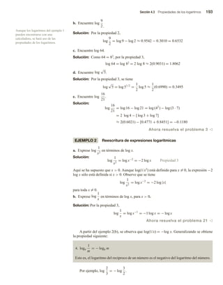 Sección 4.3 Propiedades de los logaritmos 193
b. Encuentre log
9
2 .
Solución: Por la propiedad 2,
log
9
2
= log 9 − log 2 ≈ 0.9542 − 0.3010 = 0.6532
c. Encuentre log 64.
Solución: Como 64 = 82, por la propiedad 3,
log 64 = log 82 = 2 log 8 ≈ 2(0.9031) = 1.8062
d. Encuentre log
√
5.
Solución: Por la propiedad 3, se tiene
log
√
5 = log 51/2
=
1
2
log 5 ≈
1
2
(0.6990) = 0.3495
e. Encuentre log
16
21
.
Solución:
log
16
21
= log 16 − log 21 = log (42
) − log (3 · 7)
= 2 log 4 − [ log 3 + log 7]
≈ 2(0.6021) − [0.4771 + 0.8451] = −0.1180
Ahora resuelva el problema 3 v
EJEMPLO 2 Reescritura de expresiones logarítmicas
a. Exprese log
1
x2
en términos de log x.
Solución:
log
1
x2
= log x−2
= −2 log x Propiedad 3
Aquí se ha supuesto que x  0. Aunque log(1/x2) está definido para x = 0, la expresión −2
log x sólo está definida si x  0. Observe que se tiene
log
1
x2
= log x−2
= −2 log |x|
para toda x = 0.
b. Exprese log
1
x
en términos de log x, para x  0.
Solución: Por la propiedad 3,
log
1
x
= log x−1
= −1 log x = − log x
Ahora resuelva el problema 21 v
A partir del ejemplo 2(b), se observa que log(1/x) = −log x. Generalizando se obtiene
la propiedad siguiente:
4. logb
1
m
= − logb m
Esto es, el logaritmo del recíproco de un número es el negativo del logaritmo del número.
Por ejemplo, log
2
3
= − log
3
2
.
Aunque los logaritmos del ejemplo 1
pueden encontrarse con una
calculadora, se hará uso de las
propiedades de los logaritmos.
 